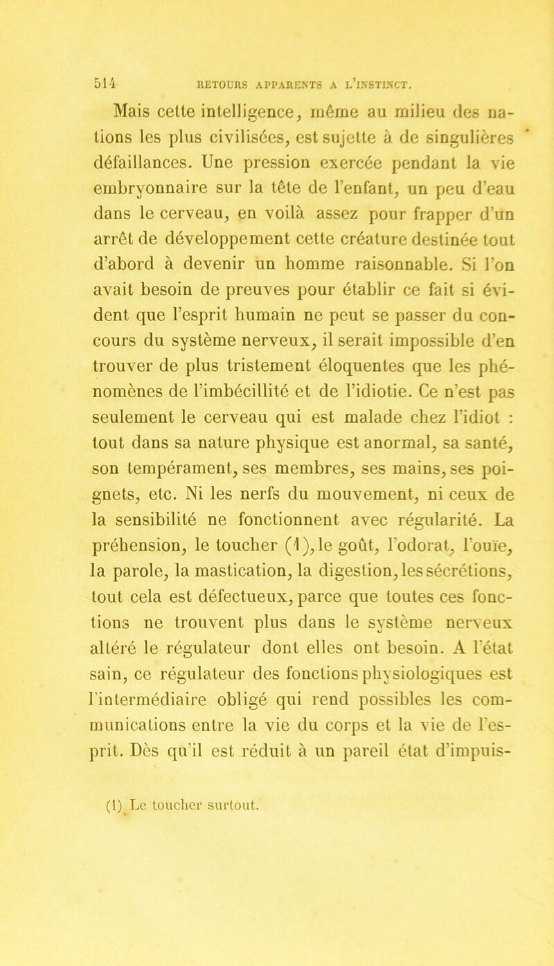 Mais celte intelligence, même au milieu des na- tions les plus civilisées, est sujette à de singulières défaillances. Une pression exercée pendant la vie embryonnaire sur la tête de l’enfant, un peu d’eau dans le cerveau, en voilà assez pour frapper d’un arrêt de développement cette créature destinée tout d’abord à devenir un homme raisonnable. Si l’on avait besoin de preuves pour établir ce fait si évi- dent que l’esprit humain ne peut se passer du con- cours du système nerveux, il serait impossible d’en trouver de plus tristement éloquentes que les phé- nomènes de l’imbécillité et de l’idiotie. Ce n’est pas seulement le cerveau qui est malade chez l’idiot : tout dans sa nature physique est anormal, sa santé, son tempérament, ses membres, ses mains, ses poi- gnets, etc. Ni les nerfs du mouvement, ni ceux de la sensibilité ne fonctionnent avec régularité. La préhension, le toucher (1), le goût, l’odorat, l'ouïe, la parole, la mastication, la digestion, les sécrétions, tout cela est défectueux, parce que toutes ces fonc- tions ne trouvent plus dans le système nerveux altéré le régulateur dont elles ont besoin. A l'état sain, ce régulateur des fonctions physiologiques est l’intermédiaire obligé qui rend possibles les com- munications entre la vie du corps et la vie de l'es- prit. Dès qu’il est réduit à un pareil état d’impuis- (1) Le toucher surtout.