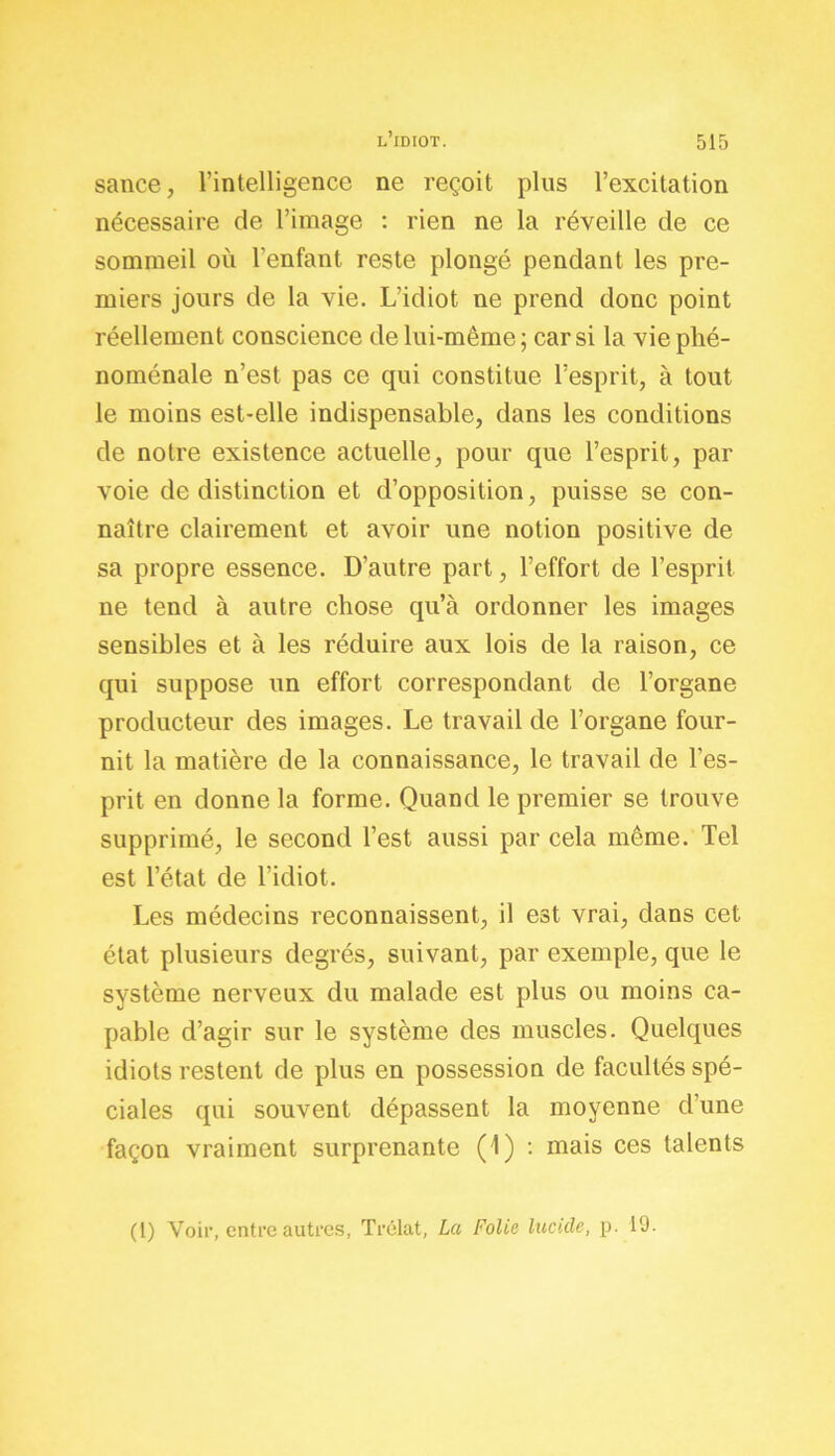 sance, l’intelligence ne reçoit plus l’excitation nécessaire de l’image : rien ne la réveille de ce sommeil où l’enfant reste plongé pendant les pre- miers jours de la vie. L’idiot ne prend donc point réellement conscience de lui-même; car si la vie phé- noménale n’est pas ce qui constitue l’esprit, à tout le moins est-elle indispensable, dans les conditions de notre existence actuelle, pour que l’esprit, par voie de distinction et d’opposition, puisse se con- naître clairement et avoir une notion positive de sa propre essence. D’autre part, l’effort de l’esprit ne tend à autre chose qu’à ordonner les images sensibles et à les réduire aux lois de la raison, ce qui suppose un effort correspondant de l’organe producteur des images. Le travail de l’organe four- nit la matière de la connaissance, le travail de l’es- prit en donne la forme. Quand le premier se trouve supprimé, le second l’est aussi par cela même. Tel est l’état de l’idiot. Les médecins reconnaissent, il est vrai, dans cet état plusieurs degrés, suivant, par exemple, que le système nerveux du malade est plus ou moins ca- pable d’agir sur le système des muscles. Quelques idiots restent de plus en possession de facultés spé- ciales qui souvent dépassent la moyenne d’une façon vraiment surprenante (1) : mais ces talents (1) Voir, entre autres, Trélat, La Folie lucide, p. 19.