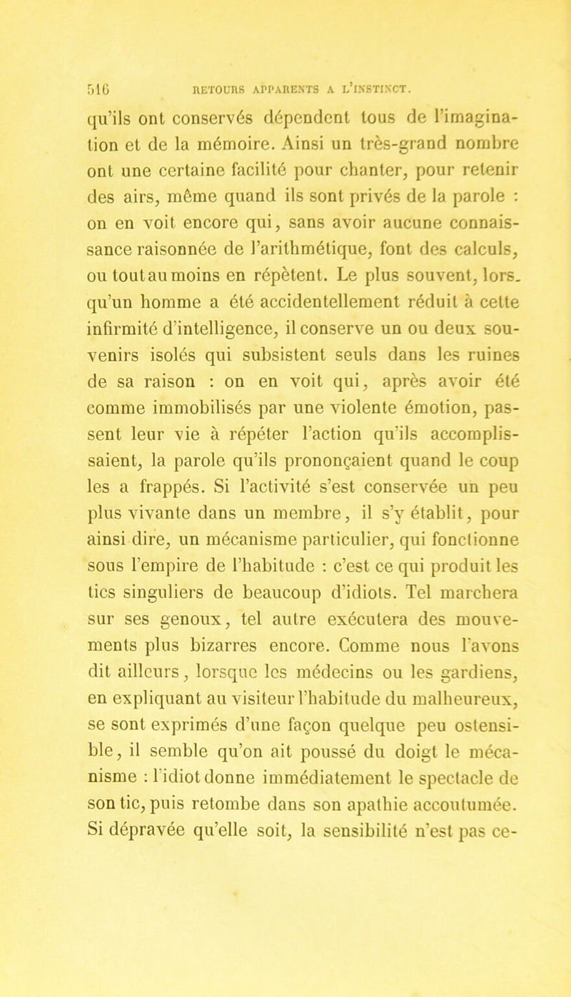 qu’ils ont conservés dépendent tous de l’imagina- tion et de la mémoire. Ainsi un très-grand nombre ont une certaine facilité pour chanter, pour retenir des airs, même quand ils sont privés de la parole : on en voit encore qui, sans avoir aucune connais- sance raisonnée de l’arithmétique, font des calculs, ou tout au moins en répètent. Le plus souvent, lors, qu’un homme a été accidentellement réduit à cette infirmité d’intelligence, il conserve un ou deux sou- venirs isolés qui subsistent seuls dans les ruines de sa raison : on en voit qui, après avoir été comme immobilisés par une violente émotion, pas- sent leur vie à répéter l’action qu’ils accomplis- saient, la parole qu’ils prononçaient quand le coup les a frappés. Si l’activité s’est conservée un peu plus vivante dans un membre, il s’y établit, pour ainsi dire, un mécanisme particulier, qui fonctionne sous l’empire de l’habitude : c’est ce qui produit les tics singuliers de beaucoup d’idiots. Tel marchera sur ses genoux, tel autre exécutera des mouve- ments plus bizarres encore. Comme nous lavons dit ailleurs, lorsque les médecins ou les gardiens, en expliquant au visiteur l’habitude du malheureux, se sont exprimés d’une façon quelque peu ostensi- ble, il semble qu’on ait poussé du doigt le méca- nisme : 1 idiot donne immédiatement le spectacle de son tic, puis retombe dans son apathie accoutumée. Si dépravée qu’elle soit, la sensibilité n’est pas ce-