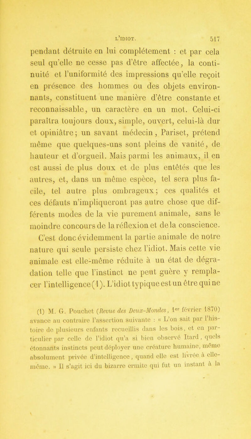 pendant détruite en lui complètement : et par cela seul quelle ne cesse pas d’être affectée, la conti- nuité et l’uniformité des impressions qu’elle reçoit en présence des hommes ou des objets environ- nants, constituent une manière d’être constante et reconnaissable, un caractère en un mot. Celui-ci paraîtra toujours doux, simple, ouvert, celui-là dur et opiniâtre ; un savant médecin, Pariset, prétend même que quelques-uns sont pleins de vanité, de hauteur et d’orgueil. Mais parmi les animaux, il en est aussi de plus doux et de plus entêtés que les autres, et, dans un même espèce, tel sera plus fa- cile, tel autre plus ombrageux; ces qualités et ces défauts n’impliqueront pas autre chose que dif- férents modes de la vie purement animale, sans le moindre concours de la réflexion et delà conscience. C’est donc évidemment la partie animale de notre nature qui seule persiste chez l’idiot. Mais cette vie animale est elle-mcme réduite à un état de dégra- dation telle que l instinct ne peut guère y rempla- cer 1 intelligence( l ). L idiot typique est un être qui ne (1) M. G. Pouchet (Revue des Deux-Mondes, 1er février 1870) avance au contraire l’assertion suivante : « L’on sait par 1 his- toire de plusieurs enfants recueillis dans les bois, et en par- ticulier par celle de l’idiot qu’a si bien observé Itard, quels étonnants instincts peut déployer une créature humaine, même absolument privée d’intelligence, quand elle est livrée à elle- même. » Il s’agit ici du bizarre ermite qui fut un instant à la