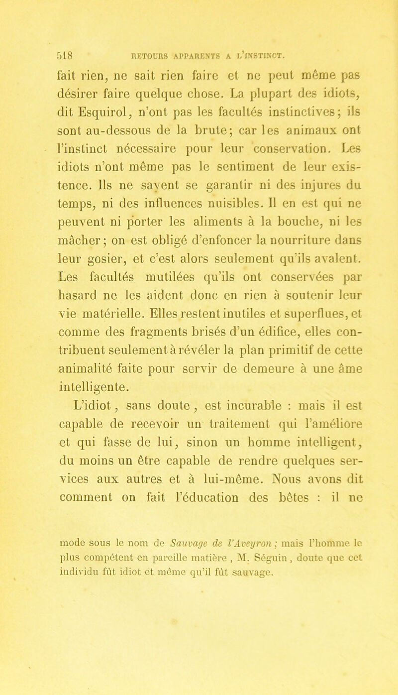 lait rien, ne sait rien faire et ne peut môme pas désirer faire quelque chose. La plupart des idiots, dit Esquirol, n’ont pas les facultés instinctives; ils sont au-dessous de la brute; car les animaux ont l’instinct nécessaire pour leur conservation. Les idiots n’ont meme pas le sentiment de leur exis- tence. Ils ne savent se garantir ni des injures du temps, ni des influences nuisibles. Il en est qui ne peuvent ni porter les aliments à la bouche, ni les mâcher; on est obligé d’enfoncer la nourriture dans leur gosier, et c’est alors seulement qu'ils avalent. Les facultés mutilées qu’ils ont conservées par hasard ne les aident donc en rien à soutenir leur vie matérielle. Elles restent inutiles et superflues, et comme des fragments brisés d’un édifice, elles con- tribuent seulement à révéler la plan primitif de cette animalité faite pour servir de demeure à une âme intelligente. L’idiot, sans doute, est incurable : mais il est capable de recevoir un traitement qui l’améliore et qui fasse de lui, sinon un homme intelligent, du moins un être capable de rendre quelques ser- vices aux autres et à lui-même. Nous avons dit comment on fait l’éducation des bêtes : il ne mode sous le nom de Sauvage cle l'Aveyron ; mais l’homme le plus compétent en pareille matière , M. Séguin, doute que cet individu fût idiot et même qu’il fût sauvage.