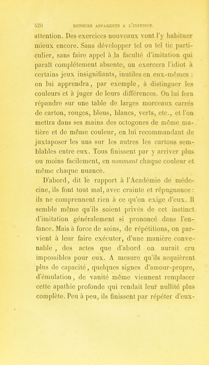 attention. Des exercices nouveaux vont l’y habituer mieux encore. Sans développer tel ou tel tic parti- culier, sans faire appel à la faculté d’imitation qui paraît complètement absente, on exercera l’idiot à certains jeux insignifiants, inutiles en eux-mêmes : on lui apprendra, par exemple, à distinguer les couleurs et à juger de leurs différences. On lui fera répandre sur une table de larges morceaux carrés de carton, rouges, bleus, blancs, verts, etc., et l’on mettra dans ses mains des octogones de même ma- tière et de même couleur, en lui recommandant de juxtaposer les uns sur les autres les cartons sem- blables entre eux. Tous finissent par y arriver plus ou moins facilement, en nommant chaque couleur et même chaque nuance. D’abord, dit le rapport à l’Académie de méde- cine, ils font tout mal, avec crainte et répugnance : ils ne comprennent rien à ce qu’on exige d’eux. Il semble même qu’ils soient privés de cet instinct d’imitation généralement si prononcé dans l’en- fance. Mais à force de soins, de répétitions, on par- vient à leur faire exécuter, d’une manière conve- nable , des actes que d’abord on aurait cru impossibles pour eux. A mesure qu'ils acquièrent plus de capacité, quelques signes d'amour-propre, d’émulation, de vanité même viennent remplacer cette apathie profonde qui rendait leur nullité plus complète. Peu à peu, ils finissent par répéter d'eux-