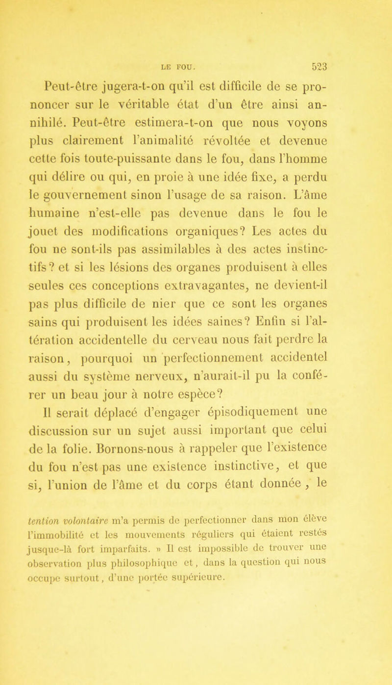 Peut-être jugera-t-on qu'il est difficile de se pro- noncer sur le véritable état d’un être ainsi an- nihilé. Peut-être estimera-t-on que nous voyons plus clairement l’animalité révoltée et devenue cette fois toute-puissante dans le fou, dans l’homme qui délire ou qui, en proie à une idée fixe, a perdu le gouvernement sinon l’usage de sa raison. L’âme humaine n’est-elle pas devenue dans le fou le jouet des modifications organiques? Les actes du fou ne sont-ils pas assimilables à des actes instinc- tifs? et si les lésions des organes produisent à elles seules ces conceptions extravagantes, ne devient-il pas plus difficile de nier que ce sont les organes sains qui produisent les idées saines? Enfin si l’al- tération accidentelle du cerveau nous fait perdre la raison, pourquoi un perfectionnement accidentel aussi du système nerveux, n’aurait-il pu la confé- rer un beau jour à notre espèce? Il serait déplacé d’engager épisodiquement une discussion sur un sujet aussi important que celui de la folie. Bornons-nous à rappeler que l’existence du fou n’est pas une existence instinctive, et que si, l’union de l’âme et du corps étant donnée , le tention volontaire m’a permis de perfectionner dans mon élève l’immobilité et les mouvements réguliers qui étaient restés jusque-là fort imparfaits. » Il est impossible de trouver une observation plus philosophique et, dans la question qui nous occupe surtout, d’une portée supérieure.
