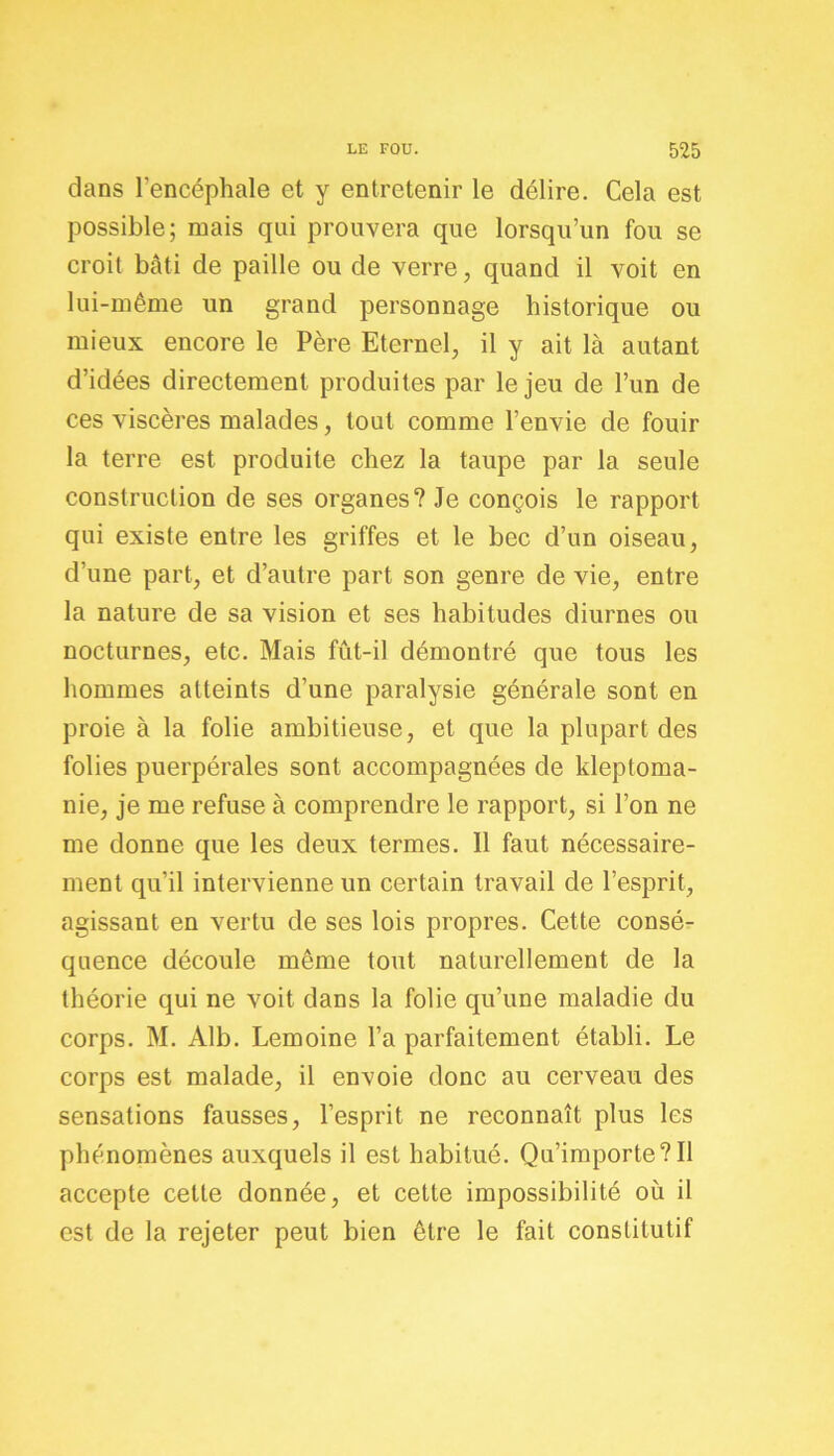 dans l’encéphale et y entretenir le délire. Cela est possible; mais qui prouvera que lorsqu’un fou se croit bâti de paille ou de verre, quand il voit en lui-même un grand personnage historique ou mieux encore le Père Eternel, il y ait là autant d’idées directement produites par le jeu de l’un de ces viscères malades, tout comme l’envie de fouir la terre est produite chez la taupe par la seule construction de ses organes? Je conçois le rapport qui existe entre les griffes et le bec d’un oiseau, d’une part, et d’autre part son genre de vie, entre la nature de sa vision et ses habitudes diurnes ou nocturnes, etc. Mais fût-il démontré que tous les hommes atteints d’une paralysie générale sont en proie à la folie ambitieuse, et que la plupart des folies puerpérales sont accompagnées de kleptoma- nie, je me refuse à comprendre le rapport, si l’on ne me donne que les deux termes. Il faut nécessaire- ment qu’il intervienne un certain travail de l’esprit, agissant en vertu de ses lois propres. Cette consé- quence découle même tout naturellement de la théorie qui ne voit dans la folie qu’une maladie du corps. M. Àlb. Lemoine l’a parfaitement établi. Le corps est malade, il envoie donc au cerveau des sensations fausses, l’esprit ne reconnaît plus les phénomènes auxquels il est habitué. Qu’importe?Il accepte cette donnée, et cette impossibilité où il est de la rejeter peut bien être le fait constitutif