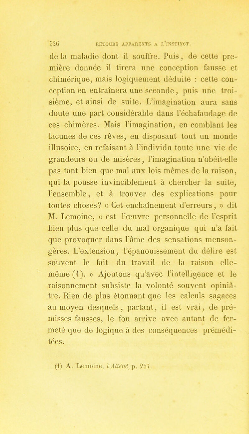 delà maladie dont il souffre. Puis, de cette pre- mière donnée il tirera une conception fausse et chimérique, mais logiquement déduite : cette con- ception en entraînera une seconde, puis une troi- sième, et ainsi de suite. L’imagination aura sans doute une part considérable dans l’échafaudage de ces chimères. Mais l’imagination, en comblant les lacunes de ces rêves, en disposant tout un monde illusoire, en refaisant à l’individu toute une vie de grandeurs ou de misères, l’imagination n'obéit-elle pas tant bien que mal aux lois mêmes de la raison, qui la pousse invinciblement à chercher la suite, l’ensemble, et à trouver des explications pour toutes choses? « Cet enchaînement d'erreurs, » dit M. Lemoine, « est l’œuvre personnelle de l’esprit bien plus que celle du mal organique qui n'a fait que provoquer dans l’âme des sensations menson- gères. L’extension, l’épanouissement du délire est souvent le fait du travail de la raison elle- même (1). » Ajoutons qu’avec l’intelligence et le raisonnement subsiste la volonté souvent opiniâ- tre. Rien de plus étonnant que les calculs sagaces au moyen desquels, partant, il est vrai, de pré- misses fausses, le fou arrive avec autant de fer- meté que de logique à des conséquences prémédi- tées. (1) A. Lemoine, l’Aliéné, p. 257.