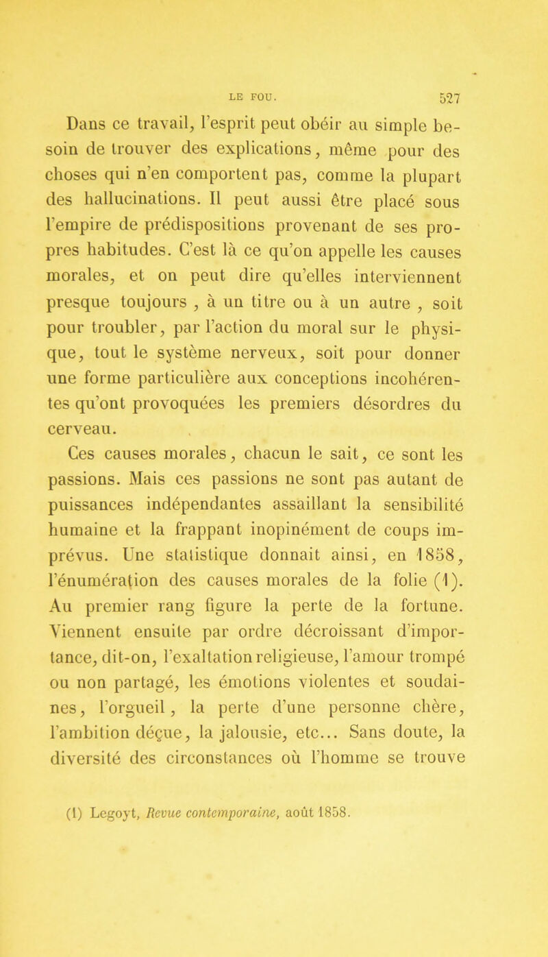 Dans ce travail, l’esprit peut obéir au simple be- soin de trouver des explications, même pour des choses qui n'en comportent pas, comme la plupart des hallucinations. Il peut aussi être placé sous l'empire de prédispositions provenant de ses pro- pres habitudes. C’est là ce qu’on appelle les causes morales, et on peut dire qu’elles interviennent presque toujours , à un titre ou à un autre , soit pour troubler, par l’action du moral sur le physi- que, tout le système nerveux, soit pour donner une forme particulière aux conceptions incohéren- tes qu’ont provoquées les premiers désordres du cerveau. Ces causes morales, chacun le sait, ce sont les passions. Mais ces passions ne sont pas autant de puissances indépendantes assaillant la sensibilité humaine et la frappant inopinément de coups im- prévus. Une statistique donnait ainsi, en 1858, 1’énumération des causes morales de la folie (1). Au premier rang figure la perte de la fortune. Viennent ensuite par ordre décroissant d’impor- tance, dit-on, l’exaltation religieuse, l’amour trompé ou non partagé, les émotions violentes et soudai- nes, l’orgueil, la perte d’une personne chère, l’ambition déçue, la jalousie, etc... Sans doute, la diversité des circonstances où l’homme se trouve (1) Legoyt, Revue contemporaine, août 1858.