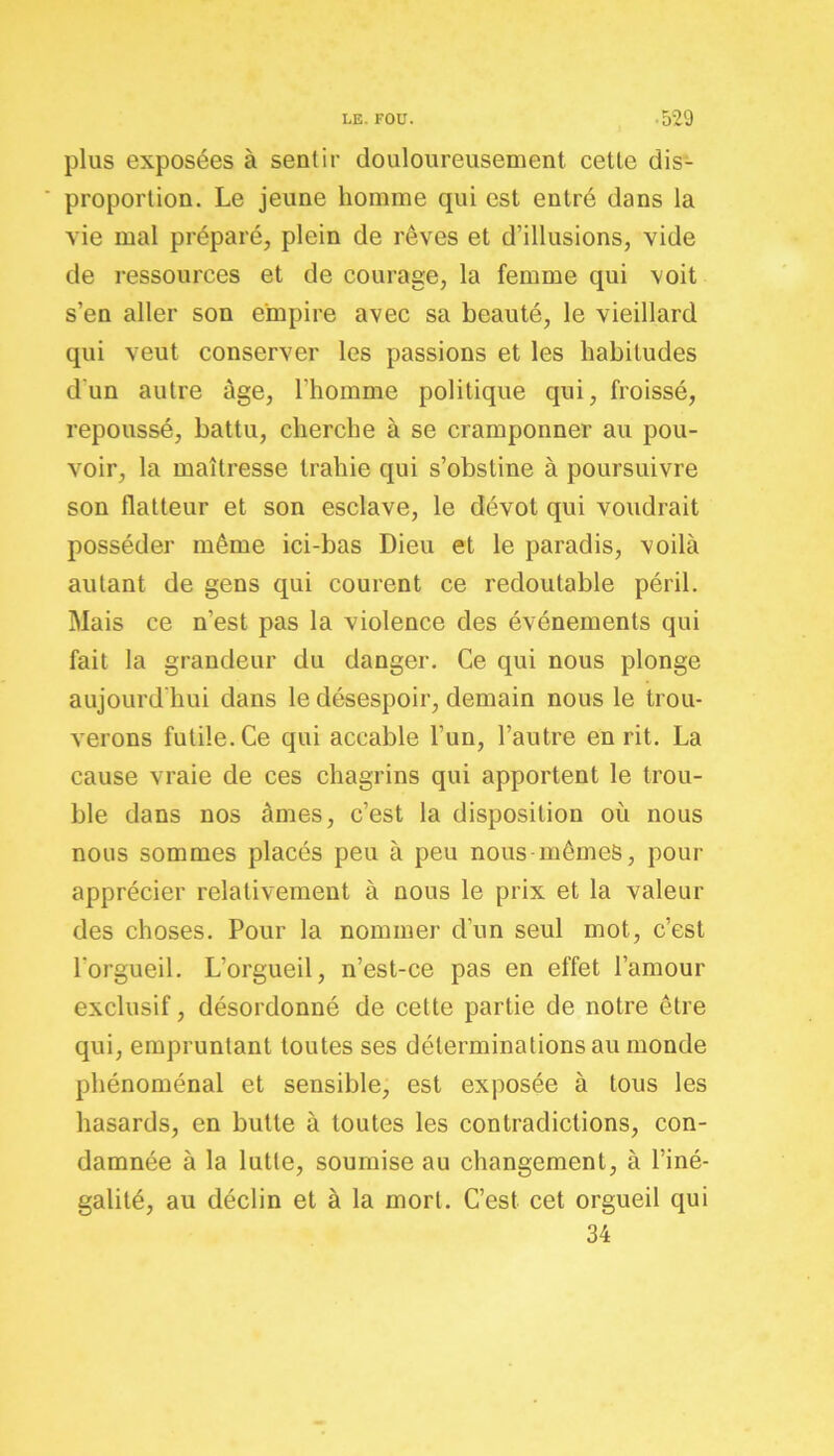 plus exposées à sentir douloureusement cette dis- proportion. Le jeune homme qui est entré dans la vie mal préparé, plein de rêves et d’illusions, vide de ressources et de courage, la femme qui voit s’en aller son empire avec sa beauté, le vieillard qui veut conserver les passions et les habitudes d'un autre âge, l’homme politique qui, froissé, repoussé, battu, cherche à se cramponner au pou- voir, la maîtresse trahie qui s’obstine à poursuivre son flatteur et son esclave, le dévot qui voudrait posséder même ici-bas Dieu et le paradis, voilà autant de gens qui courent ce redoutable péril. Mais ce n’est pas la violence des événements qui fait la grandeur du danger. Ce qui nous plonge aujourd'hui dans le désespoir, demain nous le trou- verons futile. Ce qui accable l’un, l’autre en rit. La cause vraie de ces chagrins qui apportent le trou- ble dans nos âmes, c’est la disposition où nous nous sommes placés peu à peu nous-mêmes, pour apprécier relativement à nous le prix et la valeur des choses. Pour la nommer d’un seul mot, c’est l'orgueil. L’orgueil, n’est-ce pas en effet l’amour exclusif, désordonné de cette partie de notre être qui, empruntant toutes ses déterminations au monde phénoménal et sensible, est exposée à tous les hasards, en butte à toutes les contradictions, con- damnée à la lutte, soumise au changement, à l’iné- galité, au déclin et à la mort. C’est cet orgueil qui 34