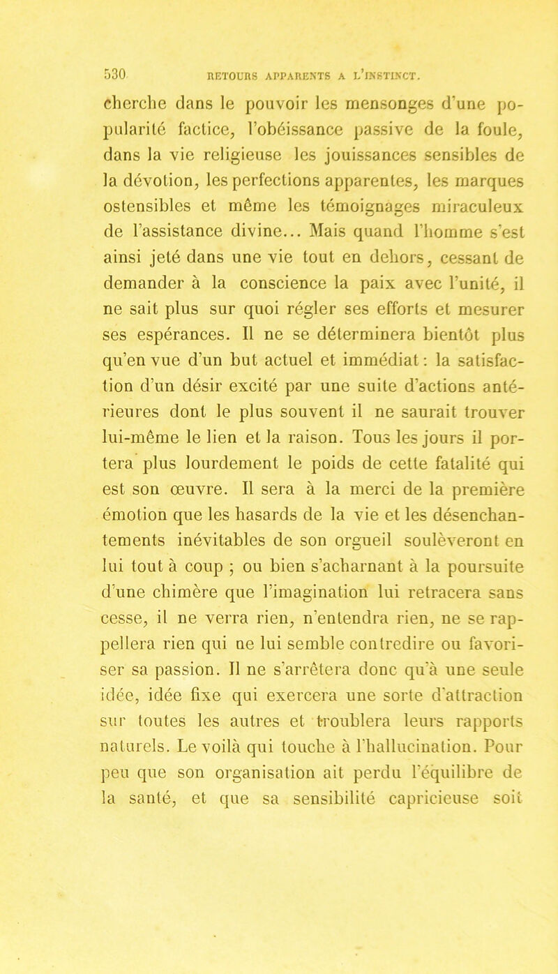 cherche dans le pouvoir les mensonges d'une po- pularité factice, l’obéissance passive de la foule, dans la vie religieuse les jouissances sensibles de la dévotion, les perfections apparentes, les marques ostensibles et même les témoignages miraculeux de l’assistance divine... Mais quand l’homme s’est ainsi jeté dans une vie tout en dehors, cessant de demander à la conscience la paix avec l’unité, il ne sait plus sur quoi régler ses efforts et mesurer ses espérances. Il ne se déterminera bientôt plus qu’en vue d’un but actuel et immédiat : la satisfac- tion d’un désir excité par une suite d’actions anté- rieures dont le plus souvent il ne saurait trouver lui-même le lien et la raison. Tous les jours il por- tera plus lourdement le poids de cette fatalité qui est son œuvre. Il sera à la merci de la première émotion que les hasards de la vie et les désenchan- tements inévitables de son orgueil soulèveront en lui tout à coup ; ou bien s’acharnant à la poursuite d’une chimère que l’imagination lui retracera sans cesse, il ne verra rien, n’entendra rien, ne se rap- pellera rien qui ne lui semble contredire ou favori- ser sa passion. Il ne s’arrêtera donc qu'à une seule idée, idée fixe qui exercera une sorte d'attraction sur toutes les autres et troublera leurs rapports naturels. Le voilà qui touche à l'hallucination. Pour peu que son organisation ait perdu l'équilibre de la santé, et que sa sensibilité capricieuse soit