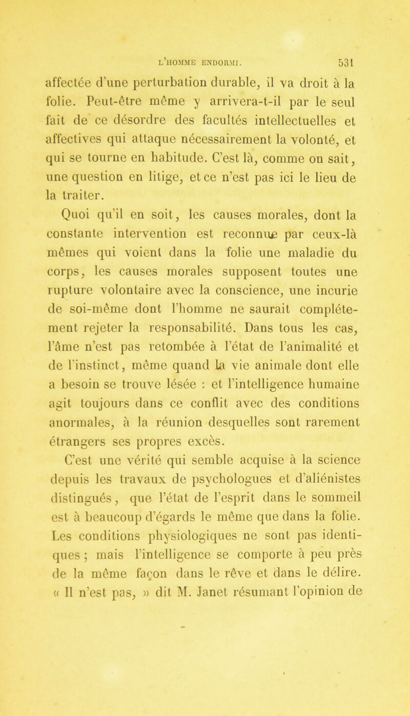 affectée d'une perturbation durable, il va droit à la folie. Peut-être même y arrivera-t-il par le seul fait de ce désordre des facultés intellectuelles et affectives qui attaque nécessairement la volonté, et qui se tourne en habitude. C’est là, comme on sait, une question en litige, et ce n’est pas ici le lieu de la traiter. Quoi qu’il en soit, les causes morales, dont la constante intervention est reconnue par ceux-là mêmes qui voient dans la folie une maladie du corps, les causes morales supposent toutes une rupture volontaire avec la conscience, une incurie de soi-même dont l’homme ne saurait complète- ment rejeter la responsabilité. Dans tous les cas, l’âme n’est pas retombée à l’état de l’animalité et de l’instinct, même quand la vie animale dont elle a besoin se trouve lésée : et l’intelligence humaine agit toujours dans ce conflit avec des conditions anormales, à la réunion desquelles sont rarement étrangers ses propres excès. C’est une vérité qui semble acquise à la science depuis les travaux de psychologues et d’aliénistes distingués, que l’état de l’esprit dans le sommeil est à beaucoup d’égards le même que dans la folie. Les conditions physiologiques ne sont pas identi- ques ; mais l’intelligence se comporte à peu près de la même façon dans le rêve et dans le délire. « Il n’est pas, » dit M. Janet résumant l’opinion de