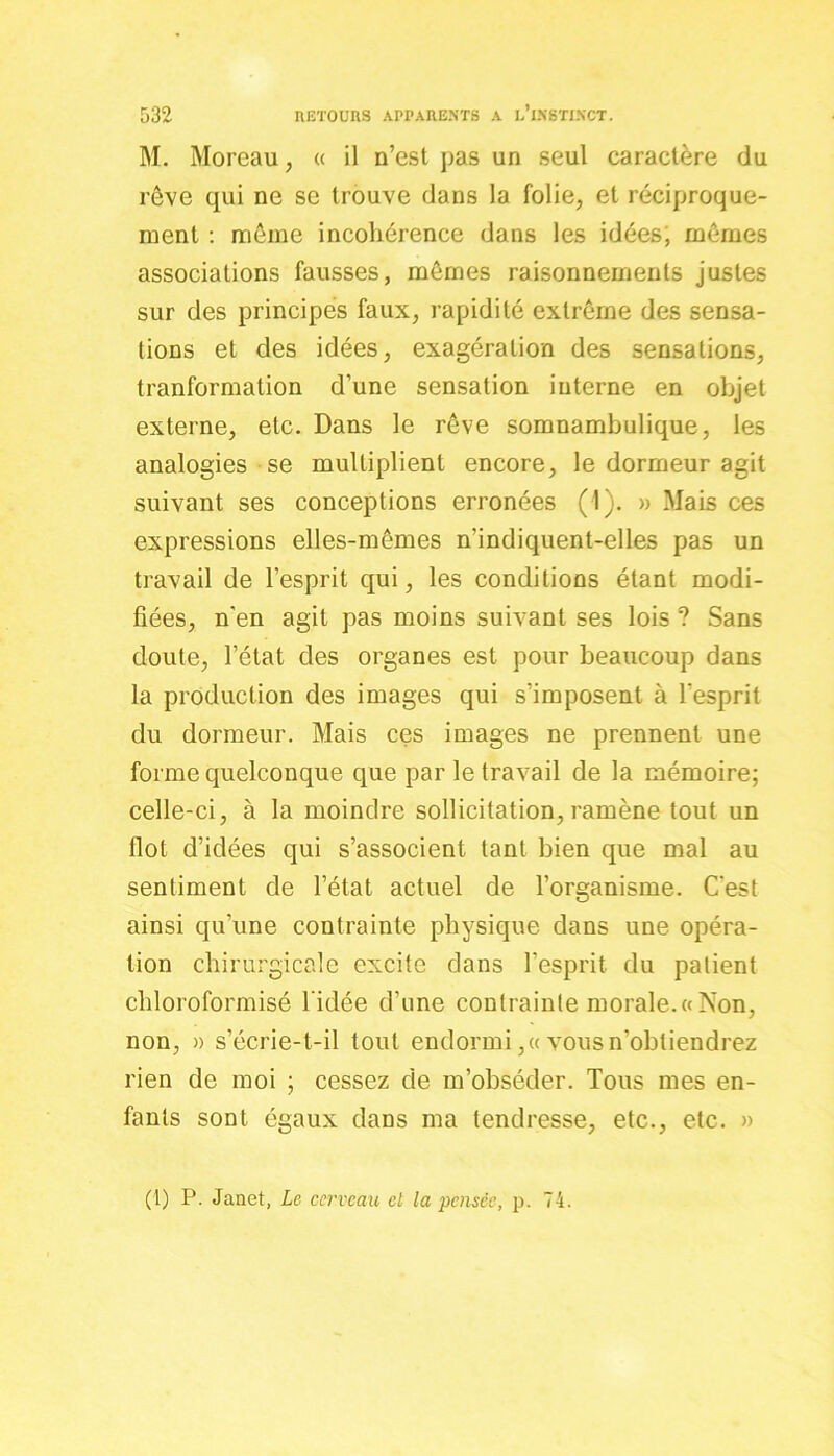 M. Moreau, « il n’est pas un seul caractère du rêve qui ne se trouve dans la folie, et réciproque- ment : même incohérence dans les idées; mêmes associations fausses, mêmes raisonnements justes sur des principes faux, rapidité extrême des sensa- tions et des idées, exagération des sensations, tranformation d’une sensation interne en objet externe, etc. Dans le rêve somnambulique, les analogies se multiplient encore, le dormeur agit suivant ses conceptions erronées (1). » Mais ces expressions elles-mêmes n'indiquent-elles pas un travail de l’esprit qui, les conditions étant modi- fiées, n'en agit pas moins suivant ses lois ? Sans cloute, l’état des organes est pour beaucoup dans la production des images qui s’imposent à l’esprit du dormeur. Mais ces images ne prennent une forme quelconque que par le travail de la mémoire; celle-ci, à la moindre sollicitation, ramène tout un flot d’idées qui s’associent tant bien que mal au sentiment de l’état actuel de l’organisme. C'est ainsi qu’une contrainte physique dans une opéra- tion chirurgicale excite dans l’esprit du patient chloroformisé l'idée d’une contrainte morale. « Non, non, » s’écrie-t-il tout endormi,« vous n'obtiendrez rien de moi ; cessez de m’obséder. Tous mes en- fants sont égaux dans ma tendresse, etc., etc. » (t) P. Janet, Le cerveau cl la pensée, p. 74.