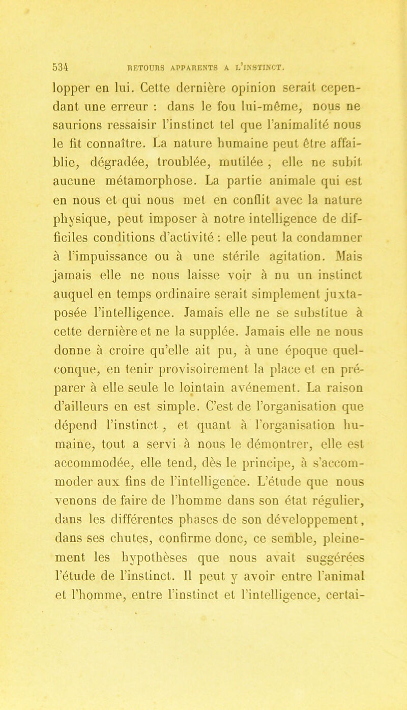 lopper en lui. Cette dernière opinion serait cepen- dant une erreur : dans le fou lui-même, nous ne saurions ressaisir l’instinct tel que l’animalité nous le fit connaître. La nature humaine peut être affai- blie, dégradée, troublée, mutilée , elle ne subit aucune métamorphose. La partie animale qui est en nous et qui nous met en conflit avec la nature physique, peut imposer à notre intelligence de dif- ficiles conditions d’activité : elle peut la condamner à l’impuissance ou à une stérile agitation. Mais jamais elle ne nous laisse voir à nu un instinct auquel en temps ordinaire serait simplement juxta- posée l’intelligence. Jamais elle ne se substitue à cette dernière et ne la supplée. Jamais elle ne nous donne à croire qu’elle ait pu, à une époque quel- conque, en tenir provisoirement la place et en pré- parer à elle seule le lointain avènement. La raison d’ailleurs en est simple. C’est de l’organisation que dépend l’instinct , et quant à l’organisation hu- maine, tout a servi à nous le démontrer, elle est accommodée, elle tend, dès le principe, à s’accom- moder aux fins de l’intelligence. L’étude que nous venons de faire de l’homme dans son état régulier, dans les différentes phases de son développement, dans ses chutes, confirme donc, ce semble, pleine- ment les hypothèses que nous avait suggérées l’étude de l’instinct. Il peut y avoir entre l'animal et l’homme, entre l’instinct et l'intelligence, certai-