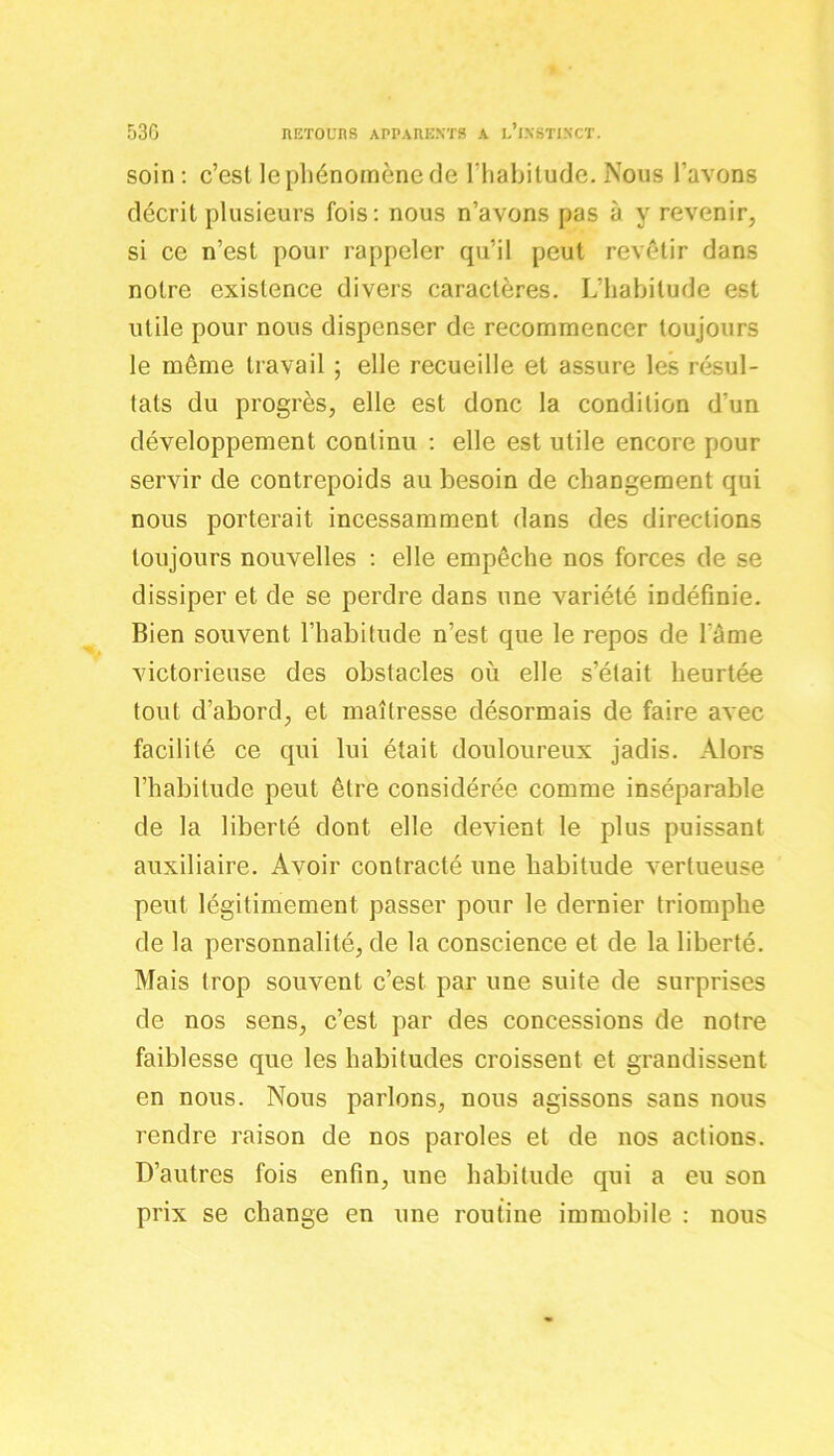 soin : c’est le phénomène de l’habitude. Nous l'avons décrit plusieurs fois: nous n’avons pas à y revenir, si ce n’est pour rappeler qu’il peut revêtir dans notre existence divers caractères. L’habitude est utile pour nous dispenser de recommencer toujours le même travail ; elle recueille et assure les résul- tats du progrès, elle est donc la condition d’un développement continu : elle est utile encore pour servir de contrepoids au besoin de changement qui nous porterait incessamment dans des directions toujours nouvelles : elle empêche nos forces de se dissiper et de se perdre dans une variété indéfinie. Bien souvent l’habitude n’est que le repos de lame victorieuse des obstacles où elle s’était heurtée tout d’abord, et maîtresse désormais de faire avec facilité ce qui lui était douloureux jadis. Alors l’habitude peut être considérée comme inséparable de la liberté dont elle devient le plus puissant auxiliaire. Avoir contracté une habitude vertueuse peut légitimement passer pour le dernier triomphe de la personnalité, de la conscience et de la liberté. Mais trop souvent c’est par une suite de surprises de nos sens, c’est par des concessions de notre faiblesse que les habitudes croissent et grandissent en nous. Nous parlons, nous agissons sans nous rendre raison de nos paroles et de nos actions. D’autres fois enfin, une habitude qui a eu son prix se change en une routine immobile : nous