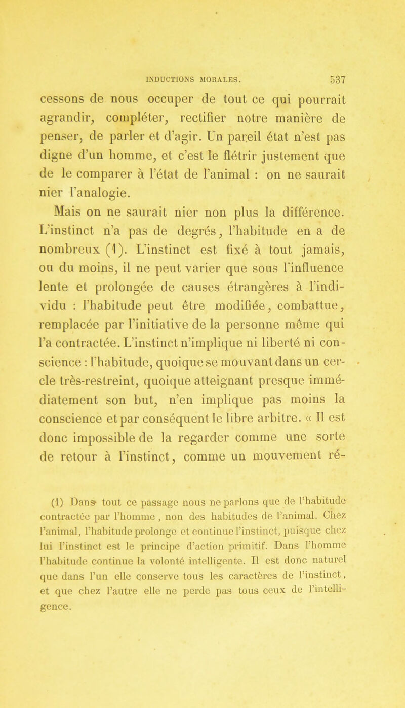 cessons de nous occuper de tout ce qui pourrait agrandir, compléter, rectifier notre manière de penser, de parler et d’agir. Un pareil état n’est pas digne d’un homme, et c’est le flétrir justement que de le comparer à l’état de l’animal : on ne saurait nier l'analogie. Mais on ne saurait nier non plus la différence. L'instinct n’a pas de degrés, l’habitude en a de nombreux (1). L’instinct est fixé à tout jamais, ou du moins, il ne peut varier que sous l'influence lente et prolongée de causes étrangères à l’indi- vidu : l’habitude peut être modifiée, combattue, remplacée par l’initiative de la personne même qui l’a contractée. L'instinct n’implique ni liberté ni con- science : l’habitude, quoique se mouvant dans un cer- cle très-restreint, quoique atteignant presque immé- diatement son but, n’en implique pas moins la conscience et par conséquent le libre arbitre. « Il est donc impossible de la regarder comme une sorte de retour à l’instinct, comme un mouvement ré- (1) Dans- tout ce passage nous ne parlons que de l’habitude contractée par l’homme , non des habitudes de l’animal. Chez l’animal, l’habitude prolonge et continue l’instinct, puisque chez lui l’instinct est le principe d’action primitif. Dans l’homme l’habitude continue la volonté intelligente. Il est donc naturel que dans l’un elle conserve tous les caractères de l’instinct, et que chez l’autre elle ne perde pas tous ceux de l’intelli- gence.