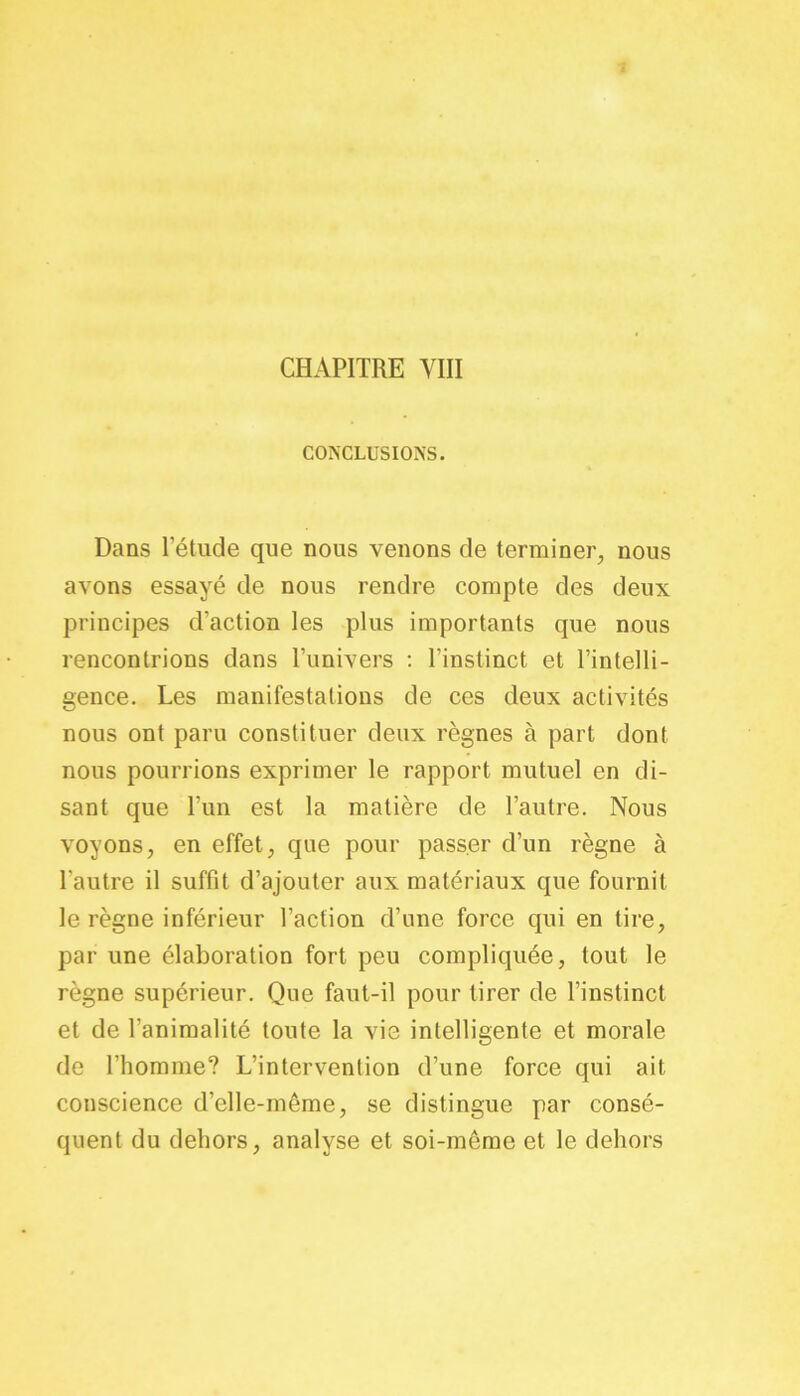 CHAPITRE VIII CONCLUSIONS. Dans l’étude que nous venons de terminer, nous avons essayé de nous rendre compte des deux principes d'action les plus importants que nous rencontrions dans l’univers : l’instinct et l’intelli- gence. Les manifestations de ces deux activités nous ont paru constituer deux règnes à part dont nous pourrions exprimer le rapport mutuel en di- sant que l’un est la matière de l’autre. Nous voyons, en effet, que pour passer d’un règne à l’autre il suffit d’ajouter aux matériaux que fournit le règne inférieur l’action d’une force qui en tire, par une élaboration fort peu compliquée, tout le règne supérieur. Que faut-il pour tirer de l’instinct et de l’animalité toute la vie intelligente et morale de l’homme? L’intervention d’une force qui ait conscience d’clle-même, se distingue par consé- quent du dehors, analyse et soi-môme et le dehors