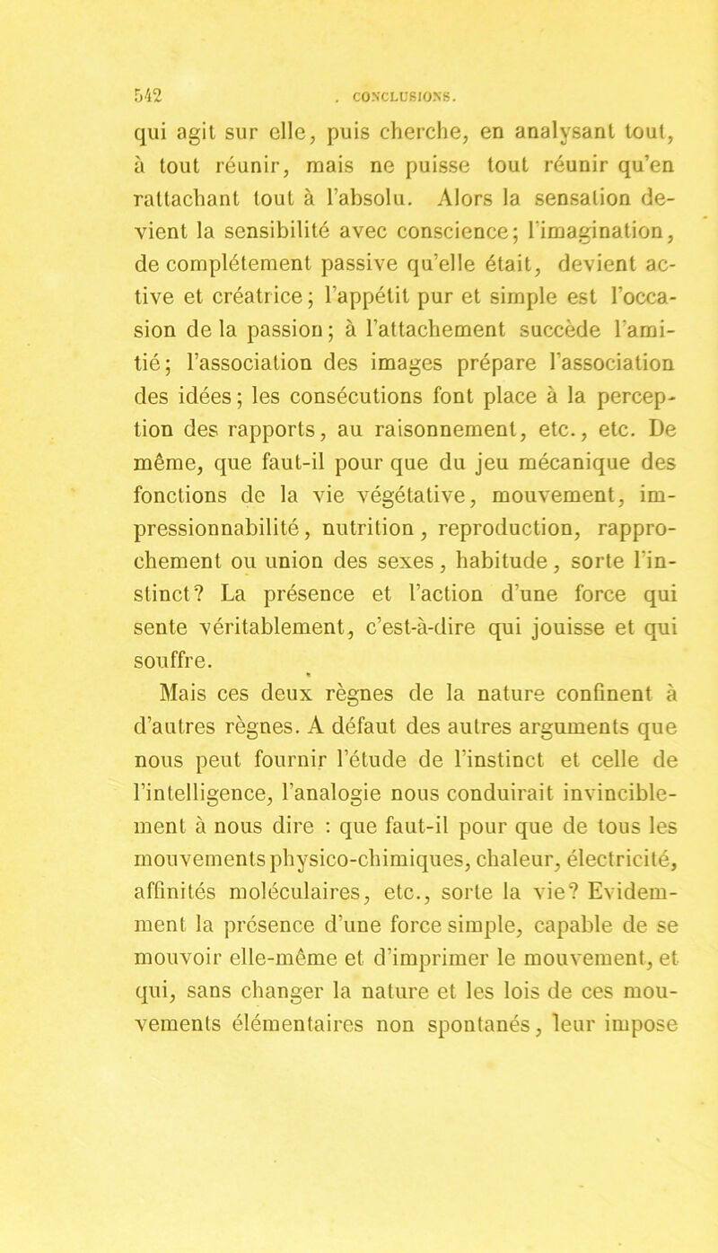 qui agit sur clic, puis cherche, en analysant tout, à tout réunir, mais ne puisse tout réunir qu’en rattachant tout à l’absolu. Alors la sensation de- vient la sensibilité avec conscience; l’imagination, de complètement passive qu’elle était, devient ac- tive et créatrice ; l’appétit pur et simple est l’occa- sion de la passion ; à l’attachement succède l'ami- tié; l’association des images prépare l’association des idées ; les consécutions font place à la percep- tion des rapports, au raisonnement, etc., etc. De même, que faut-il pour que du jeu mécanique des fonctions de la vie végétative, mouvement, im- pressionnabilité, nutrition, reproduction, rappro- chement ou union des sexes, habitude, sorte l’in- stinct? La présence et l’action d’une force qui sente véritablement, c’est-à-dire qui jouisse et qui souffre. « Mais ces deux règnes de la nature confinent à d’autres règnes. A défaut des autres arguments que nous peut fournir l’étude de l’instinct, et celle de l’intelligence, l’analogie nous conduirait invincible- ment à nous dire : que faut-il pour que de tous les mouvements physico-chimiques, chaleur, électricité, affinités moléculaires, etc., sorte la vie? Evidem- ment la présence d’une force simple, capable de se mouvoir elle-même et d’imprimer le mouvement, et qui, sans changer la nature et les lois de ces mou- vements élémentaires non spontanés, leur impose
