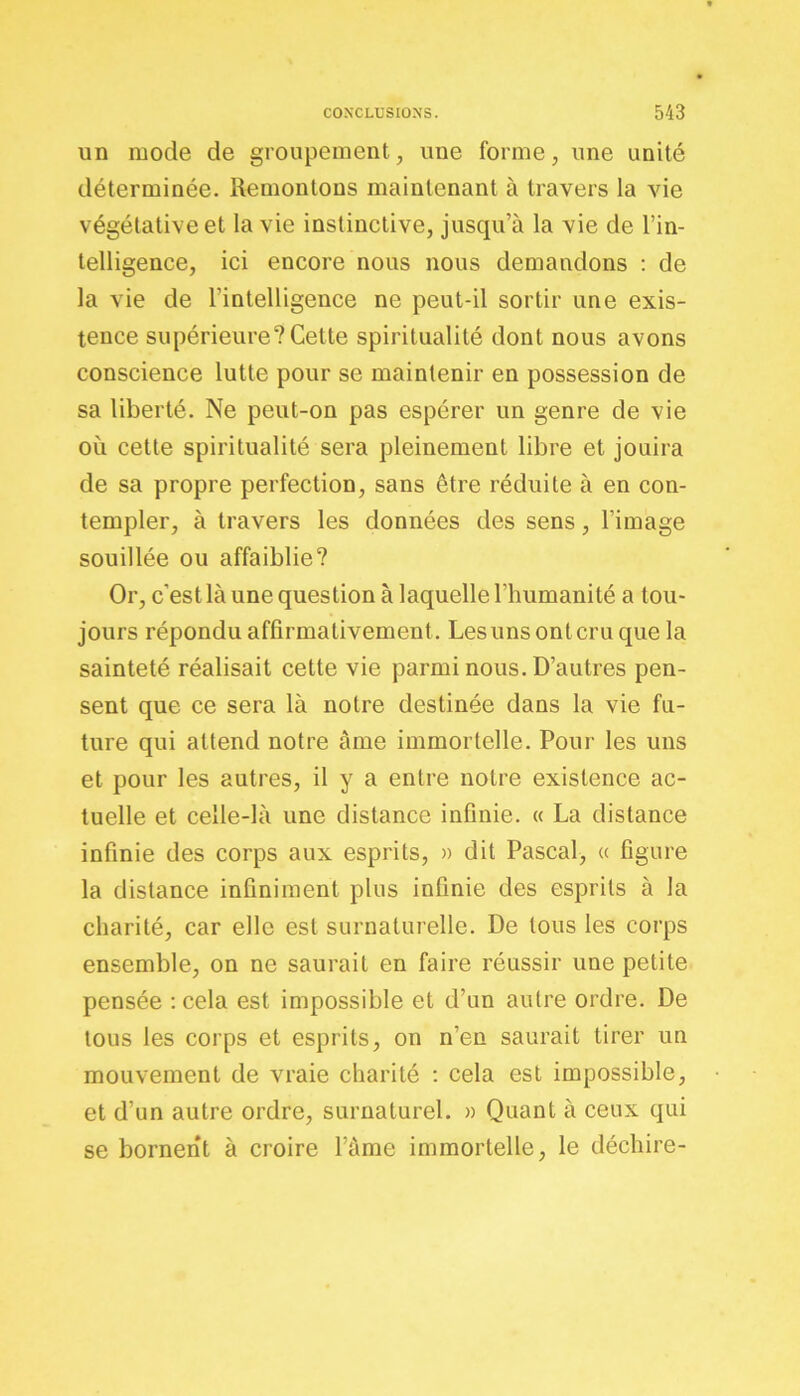 un mode de groupement, une forme, une unité déterminée. Remontons maintenant à travers la vie végétative et la vie instinctive, jusqu’à la vie de l’in- telligence, ici encore nous nous demandons : de la vie de l'intelligence ne peut-il sortir une exis- tence supérieure?Cette spiritualité dont nous avons conscience lutte pour se maintenir en possession de sa liberté. Ne peut-on pas espérer un genre de vie où cette spiritualité sera pleinement libre et jouira de sa propre perfection, sans être réduite à en con- templer, à travers les données des sens, l’image souillée ou affaiblie? Or, c’est là une question à laquelle l’humanité a tou- jours répondu affirmativement. Lesuns ontcru que la sainteté réalisait cette vie parmi nous. D’autres pen- sent que ce sera là notre destinée dans la vie fu- ture qui attend notre âme immortelle. Pour les uns et pour les autres, il y a entre notre existence ac- tuelle et celle-là une distance infinie. « La distance infinie des corps aux esprits, » dit Pascal, « figure la distance infiniment plus infinie des esprits à la charité, car elle est surnaturelle. De tous les corps ensemble, on ne saurait en faire réussir une petite pensée :cela est impossible et d’un autre ordre. De tous les corps et esprits, on n’en saurait tirer un mouvement de vraie charité : cela est impossible, et d’un autre ordre, surnaturel. » Quant à ceux qui se bornent à croire l’àme immortelle, le déchire-