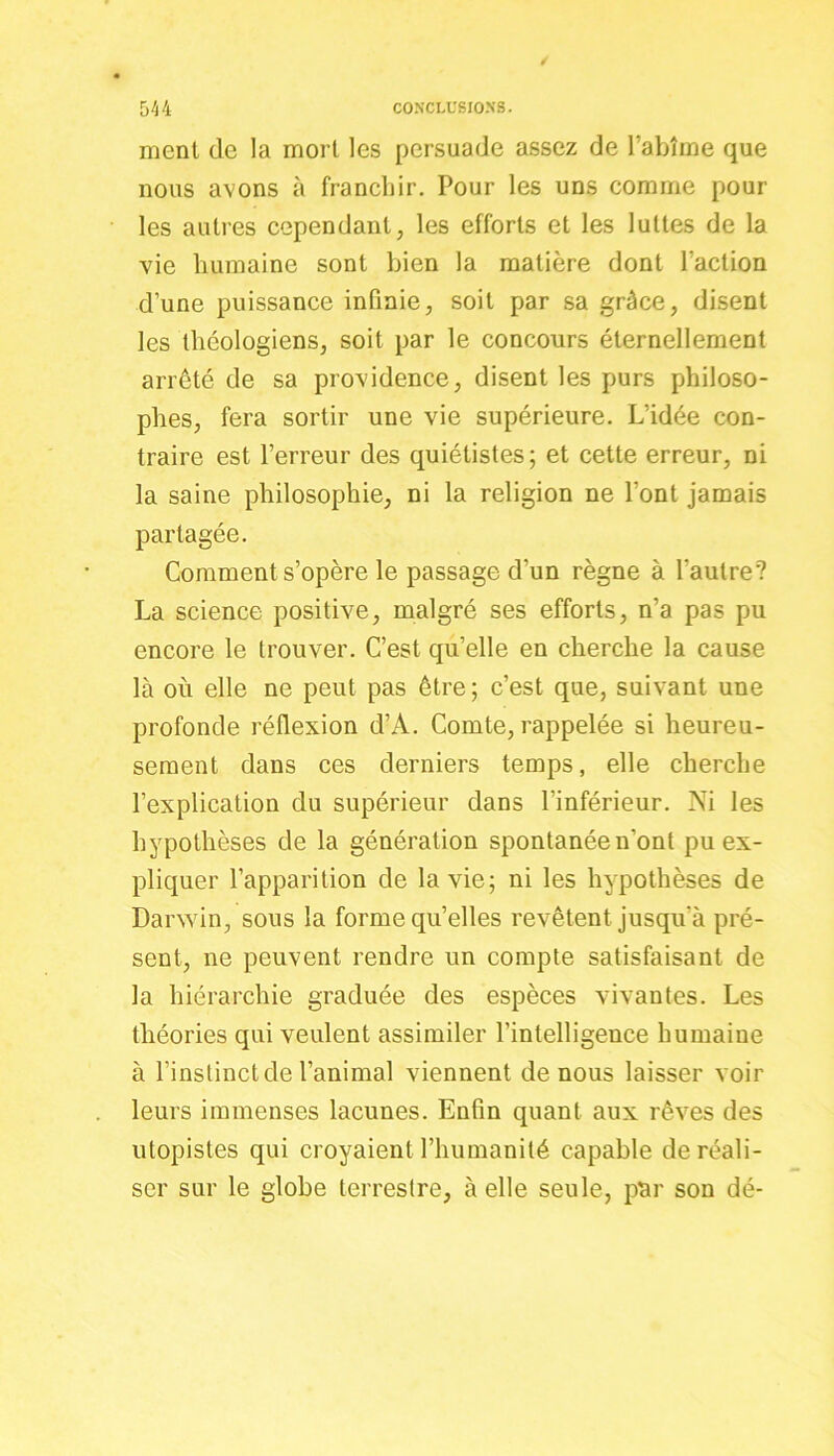 ment de la mort les persuade assez de l’abîme que nous avons à franchir. Pour les uns comme poul- ies autres cependant, les efforts et les luttes de la vie humaine sont bien la matière dont l’action d’une puissance infinie, soit par sa grâce, disent les théologiens, soit par le concours éternellement arrêté de sa providence, disent les purs philoso- phes, fera sortir une vie supérieure. L’idée con- traire est l’erreur des quiélistes; et cette erreur, ni la saine philosophie, ni la religion ne l’ont jamais partagée. Comment s’opère le passage d’un règne à l'autre? La science positive, malgré ses efforts, n’a pas pu encore le trouver. C’est qu’elle en cherche la cause là où elle ne peut pas être; c’est que, suivant une profonde réflexion d’A. Comte, rappelée si heureu- sement dans ces derniers temps, elle cherche l’explication du supérieur dans l'inférieur. Ni les hypothèses de la génération spontanée n'ont pu ex- pliquer l’apparition de la vie; ni les hypothèses de Darwin, sous la forme qu’elles revêtent jusqu'à pré- sent, ne peuvent rendre un compte satisfaisant de la hiérarchie graduée des espèces vivantes. Les théories qui veulent assimiler l’intelligence humaine à l’instinct de l’animal viennent de nous laisser voir leurs immenses lacunes. Enfin quant aux rêves des utopistes qui croyaient l’humanité capable de réali- ser sur le globe terrestre, à elle seule, par son dé-