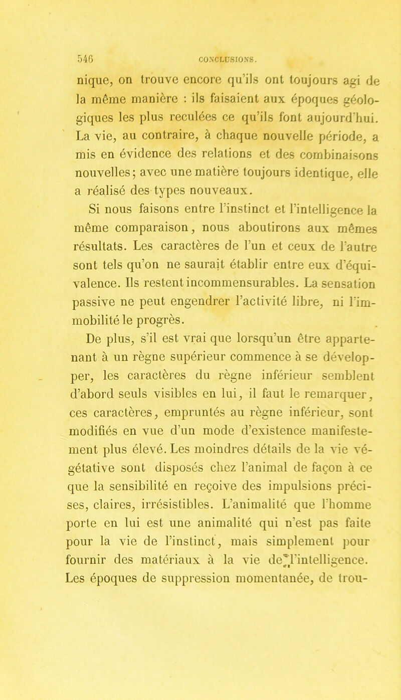 nique, on trouve encore qu’ils ont toujours agi de la même manière : ils faisaient aux époques géolo- giques les plus reculées ce qu’ils font aujourd'hui. La vie, au contraire, à chaque nouvelle période, a mis en évidence des relations et des combinaisons nouvelles; avec une matière toujours identique, elle a réalisé des types nouveaux. Si nous faisons entre l’instinct et l’intelligence la même comparaison, nous aboutirons aux mêmes résultats. Les caractères de l’un et ceux de l’autre sont tels qu’on ne saurait établir entre eux d’équi- valence. Ils restent incommensurables. La sensation passive ne peut engendrer l’activité libre, ni l'im- mobilité le progrès. De plus, s’il est vrai que lorsqu’un être apparte- nant à un règne supérieur commence à se dévelop- per, les caractères du règne inférieur semblent d’abord seuls visibles en lui, il faut le remarquer, ces caractères, empruntés au règne inférieur, sont modifiés en vue d’un mode d’existence manifeste- ment plus élevé. Les moindres détails de la vie vé- gétative sont disposés chez l’animal de façon à ce que la sensibilité en reçoive des impulsions préci- ses, claires, irrésistibles. L’animalité que l’homme porte en lui est une animalité qui n’est pas faite pour la vie de l’instinct, mais simplement pour fournir des matériaux à la vie de’l'intelligence. Les époques de suppression momentanée, de trou-