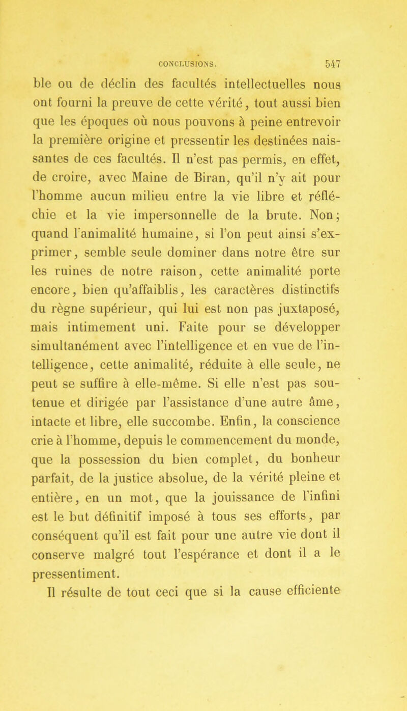 ble ou de déclin des facultés intellectuelles nous ont fourni la preuve de cette vérité, tout aussi bien que les époques où nous pouvons à peine entrevoir la première origine et pressentir les destinées nais- santes de ces facultés. Il n’est pas permis, en effet, de croire, avec Maine de Biran, qu’il n’y ait pour l'homme aucun milieu entre la vie libre et réflé- chie et la vie impersonnelle de la brute. Non ; quand l'animalité humaine, si l’on peut ainsi s’ex- primer, semble seule dominer dans notre être sur les ruines de notre raison, cette animalité porte encore, bien qu’affaiblis, les caractères distinctifs du règne supérieur, qui lui est non pas juxtaposé, mais intimement uni. Faite pour se développer simultanément avec l’intelligence et en vue de l’in- telligence, cette animalité, réduite à elle seule, ne peut se suffire à elle-même. Si elle n’est pas sou- tenue et dirigée par l’assistance d’une autre âme, intacte et libre, elle succombe. Enfin, la conscience crie à l’homme, depuis le commencement du monde, que la possession du bien complet, du bonheur parfait, de la justice absolue, de la vérité pleine et entière, en un mot, que la jouissance de l’infini est le but définitif imposé à tous ses efforts, par conséquent qu’il est fait pour une autre vie dont il conserve malgré tout l’espérance et dont il a le pressentiment. Il résulte de tout ceci que si la cause efficiente