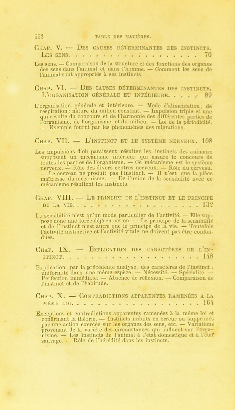 Chap. V. — Des causes déterminantes des instincts. Les sens 70 Les sens. — Comparaison de la structure et des fonctions des organes des sens dans l'animal et dans l'homme. — Comment les sens de l'animal sont appropriés à ses instincts. Chap. VI. — Des causes déterminantes des instincts. L’organisation générale et intérieure • 89 L’organisation générale et intérieure. — Mode d'alimentation, de respiration; nature du milieu constant. — Impulsion triple et une qui résulte du concours et de l'harmonie des différentes parties de l’organisme, de l'organisme et du milieu. — Loi de la périodicité. — Exemple fourni par les phénomènes des migrations. Chap. VII. — L’instinct et le système nerveux. 108 Les impulsions d’ou paraissent résulter les instincts des animaux supposent un mécanisme intérieur qui assure le concours de toutes les parties de l’organisme. — Ce mécanisme est le système nerveux. — Rôle des divers centres nerveux. — Rôle du cerveau. — Le cerveau ne produit pas l'instinct. — Il n'est que la pièce maîtresse du mécanisme. — De l'union de la sensibilité avec ce mécanisme résultent les instincts. Chap. VIII. — Le principe de l’instinct et le principe DE LA VIE 132 La sensibilité n’est qu’un mode particulier de l’activité. — Elle sup- pose donc une force déjà en action. — Le principe de la sensibilité et de l’instinct n'est autre que le principe de la vie. — Toutefois l’activité instinctive et l'activité vitale ne doivent pas être confon- dues. Chap. IX. — Explication des caractères de l’in- stinct 148 Explication, par la précédente analyse, des caractères de l’instinct : uniformité dans une même espèce. — Nécessité. — Spécialité. — Perfection immédiate. — A.bsence de réflexion. — Comparaison de l’instinct et de l’habitude. Chap. X. — Contradictions apparentes ramenées a la même loi 164 Exceptions et contradictions apparentes ramenées à la même loi et confirmant la théorie. — Instincts induits en erreur ou supprimés par une action exercée sur les organes des sens, etc. — Variations provenant de la variété des circonstances qui influent sur l'orga- nisme. — Les instincts de l’animal à l’état domestique et à I’ctaf sauvage. — Rôle de l’hérédité dans les instincts.