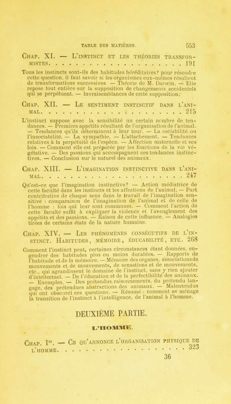 CHAP. XI. — L’INSTINCT ET LES THÉORIES TRANSFOR- MISTES 191 Tous les instincts sont-ils des habitudes héréditaires? pour résoudre cette question, il faut savoir si les organismes eux-mêmes résultent de transformations successives — Théorie de M. Darwin. — Elle repose tout entière sur la supposition de changements accidentels qui se perpétuent. — Invraisemblances de cette supposition. Chap. XII. — Le sentiment instinctif dans l’ani- mal 215 L’instinct suppose avec la sensibilité un certain nombre de ten- dances. — Premiers appétits résultant de l'organisation de l’animal. — Tendances qu’ils déterminent à leur tour. — La sociabilité ou l’insociabilité. — La sympathie. — L’attachement. — Tendances relatives à la perpétuité de l’espèce. — Affection maternelle et ses lois. — Comment elle est préparée par les fonctions de la vie vé- gétative. — Des passions qui accompagnent ces tendances instinc- tives. — Conclusion sur le naturel des animaux. Chap. XIII. — L’imagination instinctive dans l’ani- mal 247 Qu’est-ce que l’imagination instinctive? — Action médiatrice de cette faculté dans les instincts et les affections de l’animal. — Part contributive de chaque sens dans le travail de l’imagination sen- sitive : comparaison de l’imagination de l’animal et de celle de l'homme : lois qui leur sont communes. — Comment l’action de cette faculté suffit à expliquer la violence et l'aveuglement des appétits et des passions. — Raison de cette influence. — Analogies tirées de certains états de la nature humaine. Chap. XIV. — Les phénomènes consécutifs de l’in- stinct. Habitudes, mémoire, éducabilité, etc. 2G8 Comment l’instinct peut, certaines circonstances étant données, en- gendrer des habitudes plus ou moins durables. — Rapports de l’habitude etde la mémoire. — Mémoire des organes, a'ssociationsde mouvements et de mouvements, de sensations et de mouvements, etc., qui agrandissent le domaine de l instinct, sans y rien ajouter d’intellectuel. — De l’éducation et de la perfectibilité des animaux. — Exemples. — Des prétendus raisonnements, du prétendu lan- gage, des prétendues abstractions des animaux. Malentendus qui ont obscurci ces questions. —• Résumé : comment se ménage la transition de l'instinct à l’intelligence, de l’animal à l’homme. DEUXIÈME PARTIE. L’HOMME, Chap. Ier. — Ce qu’annonce l’organisation physique de l’homme 323 36