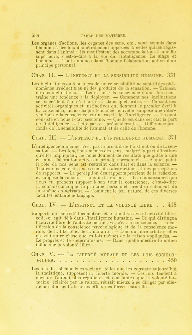 Les organes d'actions, les organes des sens, etc., sont soumis dans l'homme à des lois diamétralement opposées à celles qui les régis- sent dans l'animal : ils manifestent des accommodations à une fin supérieure, c'est-à-dire à la vie de l’intelligence. Le singe et l’homme. — Tout annonce dans l'homme l’élaboration active d'un principe personnel. Chap. IL — L’instinct et la sensibilité humaine. 331 Les inclinations ou tendances de notre sensibilité ne sont ni des phé- nomènes irréductibles ni des produits de la sensation. — Tableau de nos inclinations. — Leurs lois : la conscience d'une force en- traîne une tendance à la déployer. — Comment nos inclinations se succèdent l'une à l’autre et dans quel ordre. — Ce sont des activités organiques et instinctives qui donnent le premier éveil à la conscience, mais chaque tendance nouvelle suppose une inter- vention de la conscience et un travail de l’intelligence. — En quoi consiste en nous l'état passionné. — Quelle est dans cet état la part de l’intelligence. — Cette part est prépondérante. — Différence pro- fonde de la sensibilité de l’animal et de celle de l’homme. Chap. III. -— L’instinct et l’intelligence humaine. 371 L’intelligence humaine n’est pas le produit de l’instinct ou de la sen- sation. — Les fonctions mêmes des sens, malgré la part d’instinct quelles impliquent, ne nous donnent de résultats que grâce à une certaine élaboration active du principe personnel. — A quel point le rôle de nos sens est restreint dans l’art et dans la science. — Toutes nos connaissances sont des abstractions et des perceptions de rapports. — La perception des rapports provient de la réflexion et suppose la raison. — Lois de la raison. — La connaissance que nous en prenons suppose à son tour la conscience, c’est-à-dire la connaissance que le principe personnel prend directement de lui-même en agissant. — Comment le jeu naturel de ces diverses facultés enfante le langage. Chap. IV. — L’instinct et la volonté libre. . .418 Rapports de l’activité locomotrice et instinctive avec l’activité libre ; celle-ci agit déjà dans l’intelligence humaine. — Ce qui distingue l’activité libre de l’activité instinctive, c'est la conscience. — Iden- tification de la conscience psychologique et de la conscience mo- rale, de la liberté et de la moralité.— Lois du libre arbitre; elles ne sont autre chose que les lois mêmes de la raison appliquées. — Le progrès et le déterminisme. — Dans quelle mesure le milieu influe sur la volonté libre. Chap. V. — La liberté morale et les lois sociolo- giques 450 Les lois des phénomènes sociaux, telles que les constate aujourd’hui la statistique, supposent la liberté morale. — Ces lois tendent à devenir d’autant plus régulières et constantes que la volonté hu- maine, éclairée par la raison, réussit mieux à se diriger par elle- même et à neutraliser les effets des forces naturelles.