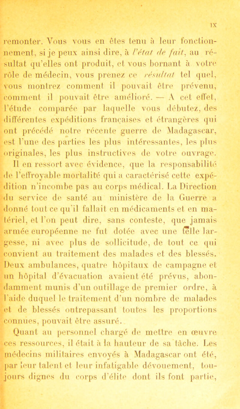 remonter. Vous vous en êtes tenu à leur fonction- nement, si je peux ainsi dire, à l’état do fait, au ré- sultat qu’elles ont produit, et vous bornant à votre rôle de médecin, vous prenez ce résultat tel quel, vous montrez comment il pouvait être prévenu, comment il pouvait être amélioré. — A cet effet, l’étude comparée par laquelle vous débutez, des différentes expéditions françaises et étrangères qui ont précédé notre récente guerre de Madagascar, est l'une des parties les plus intéressantes, les plus originales, les plus instructives de votre ouvrage. Il en ressort avec évidence, que la responsabilité de l’effroyable mortalité qui a caractérisé cette expé- dition n’incombe pas au corps médical. La Direction du service de sanlé au ministère de la Guerre a donné tout ce qu'il fallait en médicaments et en ma- tériel, et l’on peut dire, sans conteste, que jamais armée européenne ne fut dotée avec une Celle lar- gesse, ni avec plus de sollicitude, de tout ce qui convient au traitement des malades et des blessés. Deux ambulances, quatre hôpitaux de campagne et un hôpital d’évacuation avaient été prévus, abon- damment munis d’un outillage de premier ordre, à l'aide duquel le traitement d’un nombre de malades et de blessés outrepassant toutes les proportions connues, pouvait être assuré. Quant au personnel chargé de mettre en œuvre ces ressources, il était à la hauteur de sa tâche. Les médecins militaires envoyés à Madagascar ont été, par leur talent et leur infatigable dévouement, tou- jours dignes du corps d’élite dont ils font partie,