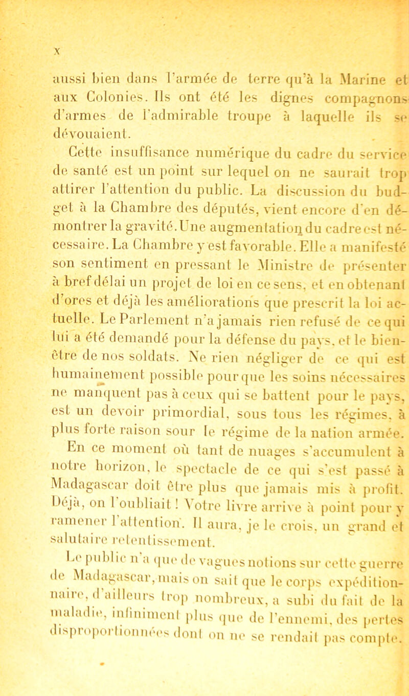 aussi bien dans l’armée de terre qu’à la Marine et aux Colonies. Ils ont été les dignes compagnons d’armes de l’admirable troupe à laquelle ils se dévouaient. Cette insuffisance numérique du cadre du service de santé est un point sur lequel on ne saurait trop attirer l’attention du public. La discussion du bud- get a la Chambre des députés, vient encore d en dé- montrer la gravité. Une augmentation du cadre est né- cessaire. La Chambre y est favorable. Elle a manifesté son sentiment en pressant le Ministre de présenter a bref délai un projet de loi en ce sens, et en obtenant d’ores et déjà les améliorations que prescrit la loi ac- tuelle. Le Parlement n a jamais rien refusé de ce qui lui a été demandé pour la défense du pavs. et le bien- être de nos soldats. Ne rien négliger de ce qui est humainement possible pour que les soins nécessaires ne manquent pas à ceux qui se battent pour le pays, est un devoir primordial, sous tous les régimes, à plus forte raison sour le régime de la nation armée. En ce moment où tant de nuages s’accumulent à notre horizon, le spectacle de ce qui s’est passé à Madagascar doit être plus que jamais mis à profit, l 'eja, on 1 oubliait ! \ otre livre arrive à point pour y 1 amener 1 attention. Il aura, je le crois, un grand et sa lu ta ire retentisse m en t Le public n a que de vagues notions sur cette guerre de Madagascar, mais on sait que le corps expédition- naire, d’ailleurs trop nombreux, a subi du fait de la maladie, infiniment plus que de l’ennemi, des pertes disproportionnées dont on ne se rendait pas compte.