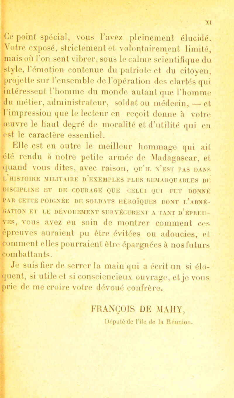 Ce point spécial, vous l’avez pleinement élucidé. Votre exposé, strictement et volontairement limité, mais où l'on sent vibrer, sous le calme scientifique du style, l’émotion contenue du patriote et du citoyen, projette sur l’ensemble de l’opération des clartés qui intéressent l’homme du monde autant que l’homme du métier, administrateur, soldat ou médecin, — et l’impression que le lecteur en reçoit donne à votre ■œuvre le haut degré de moralité et d’utilité qui en est le caractère essentiel. Elle est en outre le meilleur hommage qui ail été rendu à notre petite armée de Madagascar, et quand vous dites, avec raison, qu’il n’est pas dans l’histoire militaire d’exemples plus remarquables DK DISCIPLINE ET DE COURAGE QUE CELUI QUI FUT DONNÉ PAR CETTE POIGNÉE DE SOLDATS HÉROÏQUES DONT l’aBNÉ- GATION ET LE DÉVOUEMENT SURVÉCURENT A TANT d’ÉPREU- VES, vous avez eu soin de montrer comment ces épreuves auraient pu être évitées ou adoucies, et comment elles pourraient être épargnées à nos futurs combattants. Je suis fier de serrer la main qui a écrit un si élo- quent, si utile et si consciencieux ouvrage, et je vous prie de me croire votre dévoué confrère. FRANÇOIS DE MAU Y, Député de l’ile de la Réunion.