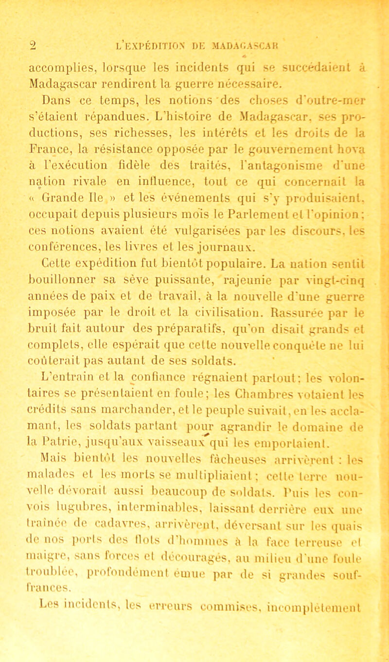 accomplies, lorsque les incidents qui se succédaient à Madagascar rendirent la guerre nécessaire. Dans ce temps, les notions des choses d'outre-mer s’étaient répandues. L'histoire de Madagascar, ses pro- ductions, ses richesses, les intérêts et les droits de la France, la résistance opposée par le gouvernement hova à l’exécution fidèle des traités, l'antagonisme d'une nation rivale en influence, tout ce qui concernait la « Grande Ile » et les événements qui s’y produisaient, occupait depuis plusieurs mois le Parlement et l'opinion: ces notions avaient été vulgarisées par les discours, les conférences, les livres et les journaux. Cette expédition fut bientôt populaire. La nation sentit bouillonner sa sève puissante, rajeunie par vingt-cinq années de paix et de travail, à la nouvelle d'une guerre imposée par le droit et la civilisation. Rassurée par le bruit fait autour des préparatifs, qu'on disait grands et complets, elle espérait que celle nouvelle conquête ne lui coûterait pas autant de ses soldats. L’entrain et la confiance régnaient partout: les volon- taires se présentaient en foule; les Chambres votaient les crédits sans marchander, elle peuple suivait,en les accla- mant, les soldats partant pour agrandir le domaine de la Patrie, jusqu’aux vaisseaux qui les emportaient. Mais bientôt les nouvelles fâcheuses arrivèrent : les malades et les morts se multipliaient ; celle terre nou- velle dévorait aussi beaucoup de soldats. Puis les con- vois lugubres, interminables, laissant derrière eux une traînée de cadavres, arrivèrent, déversant sur les quais de nos ports des Ilots d’hommes à la face terreuse et maigre, sans forces et découragés, au milieu d'une foule troublée, profondément émue par de si grandes souf- frances. Les incidents, les erreurs commises, incomplètement