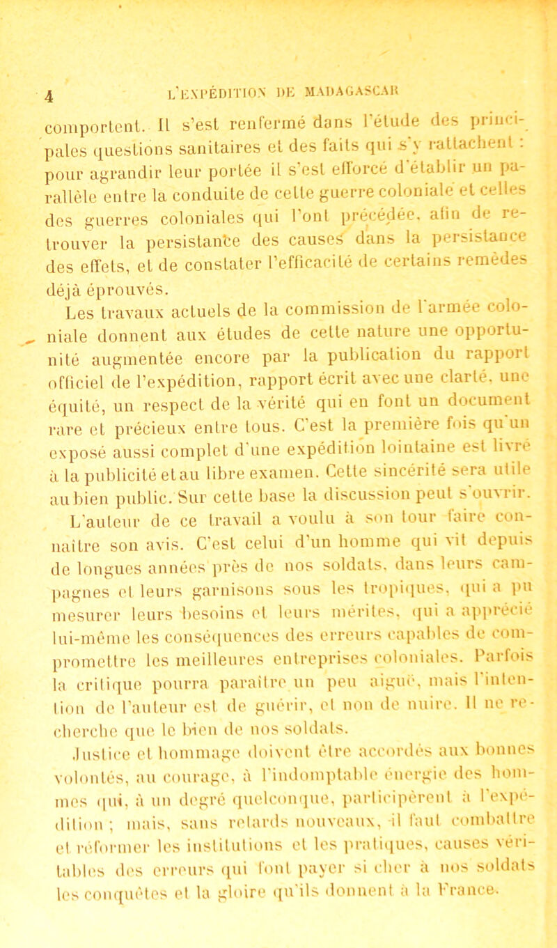 comportent. Il s'est renfermé dans l’étude des princi- pales questions sanitaires et des faits qui s y rattachent . pour agrandir leur portée il s’est efforcé d établir un pa- rallèle entre la conduite de cette guerre coloniale et celles des guerres coloniales qui l’ont précédée, afin de re- trouver la persistante des causes dans la persistance des effeLs, et de constater l’efficacité de certains remèdes déjà éprouvés. Les travaux actuels de la commission de larmée colo- niale donnent aux études de cette nature une opportu- nité augmentée encore par la publication du rappoi t officiel de l’expédition, rapport écrit avec une clarté, une équité, un respect de la vérité qui en font un document rare et précieux entre tous. C'est la première fois qu'un exposé aussi complet d une expédition lointaine est lixré à la publicité et au libre examen. Cette sincérité sera utile au bien public. Sur cette base la discussion peut s ouxiii. L’auteur de ce travail a voulu à son tour taire con- naître son avis. C’est celui d’un homme qui vit depuis de longues années près de nos soldats, dans leurs cam- pagnes et leurs garnisons sous les tropiques, qui a pu mesurer leurs besoins et leurs mérites, qui a apprécié lui-même les conséquences des erreurs capables de com- promettre les meilleures entreprises coloniales. Parfois la critique pourra paraître un peu aiguë, mais l'inten- tion de l’auteur est de guérir, et non de nuire. 11 ne re- cherche que le bien de nos soldats. Justice et hommage doivent être accordés aux bonnes volontés, au courage, à l’indomptable énergie des hom- mes qui, à un degré quelconque, participèrent à l’expé- dition ; mais, sans retards nouveaux, il faut combattre et réformer les institutions et les pratiques, causes véri- tables des erreurs qui font payer si cher à nos soldats les conquêtes el la gloire qu ils donnent a la V rance.