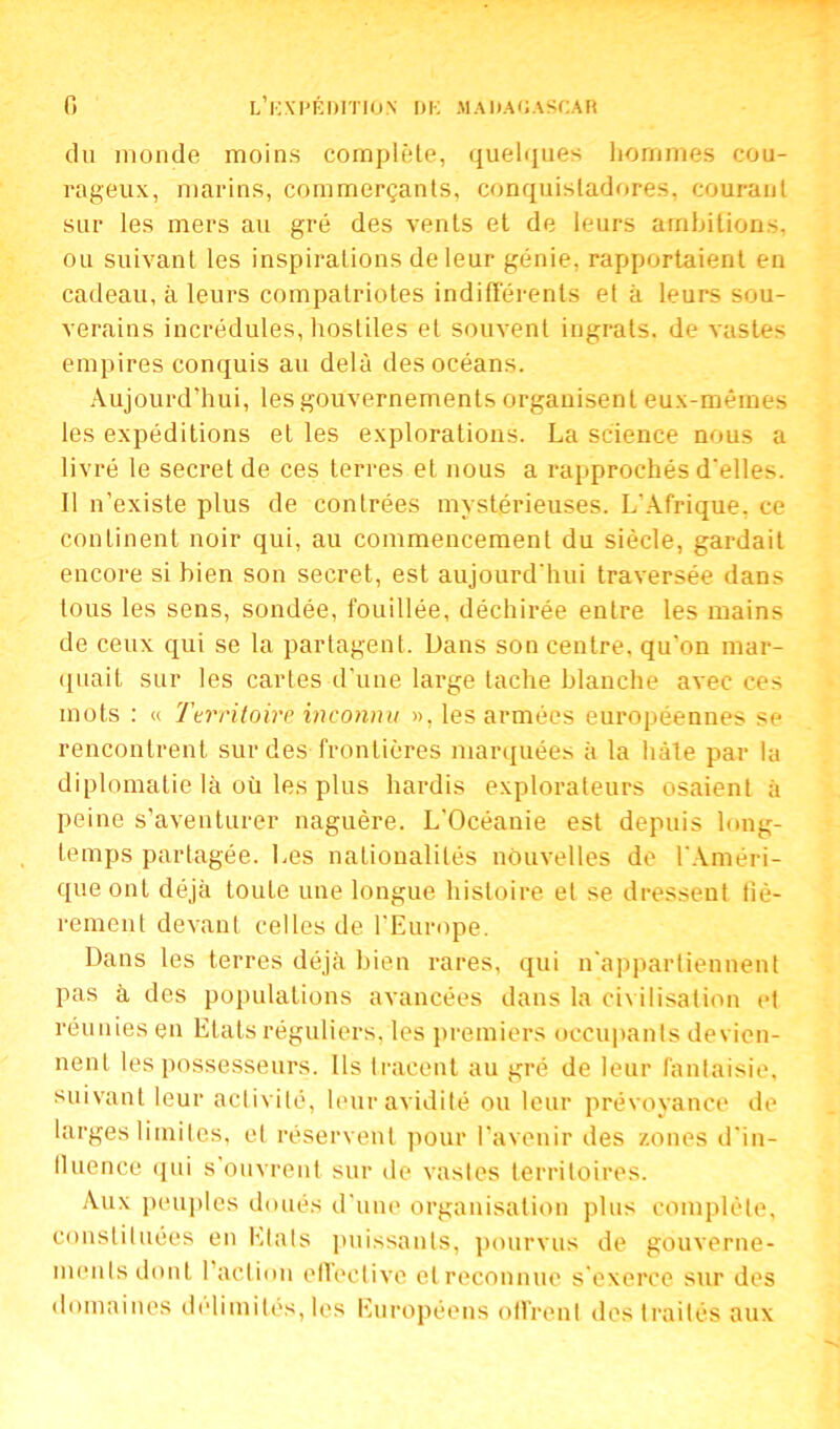 du monde moins complète, quelques hommes cou- rageux, marins, commerçants, conquistadores, courant sur les mers au gré des vents et de leurs ambitions, ou suivant les inspirations de leur génie, rapportaient en cadeau, à leurs compatriotes indifférents et à leurs sou- verains incrédules, hostiles et souvent ingrats, de vastes empires conquis au delà des océans. Aujourd’hui, les gouvernements organisent eux-mêmes les expéditions et les explorations. La science nous a livré le secret de ces terres et nous a rapprochés d'elles. Il n’existe plus de contrées mystérieuses. L'Afrique, ce continent noir qui, au commencement du siècle, gardait encore si bien son secret, est aujourd'hui traversée dans tous les sens, sondée, fouillée, déchirée entre les mains de ceux qui se la partagent. Dans son centre, qu’on mar- quait sur les cartes d’une large tache blanche avec ces mots : « Territoire inconnu ». les armées européennes se rencontrent sur des frontières marquées à la hâte par la diplomatie là où les plus hardis explorateurs osaient à peine s’aventurer naguère. L’Océanie est depuis long- temps partagée. Les nationalités nouvelles de l'Améri- que ont déjà toute une longue histoire et se dressent fiè- rement devant celles de l'Europe. Dans les terres déjà bien rares, qui n'appartiennent pas à des populations avancées dans la civilisation et réunies en Etats réguliers, les premiers occupants devien- nent les possesseurs. Ils tracent au gré de leur fantaisie, suivant leur activité, leur avidité ou leur prévoyance de larges limites, et réservent pour l’avenir des zones d'in- fluence qui s ouvrent sur de vastes territoires. Aux peuples doués d'une organisation plus complète, constituées en Etats puissants, pourvus de gouverne- ments dont l’action effective etreconnue s’exerce sur des domaines délimités, les Européens offrent des traités aux