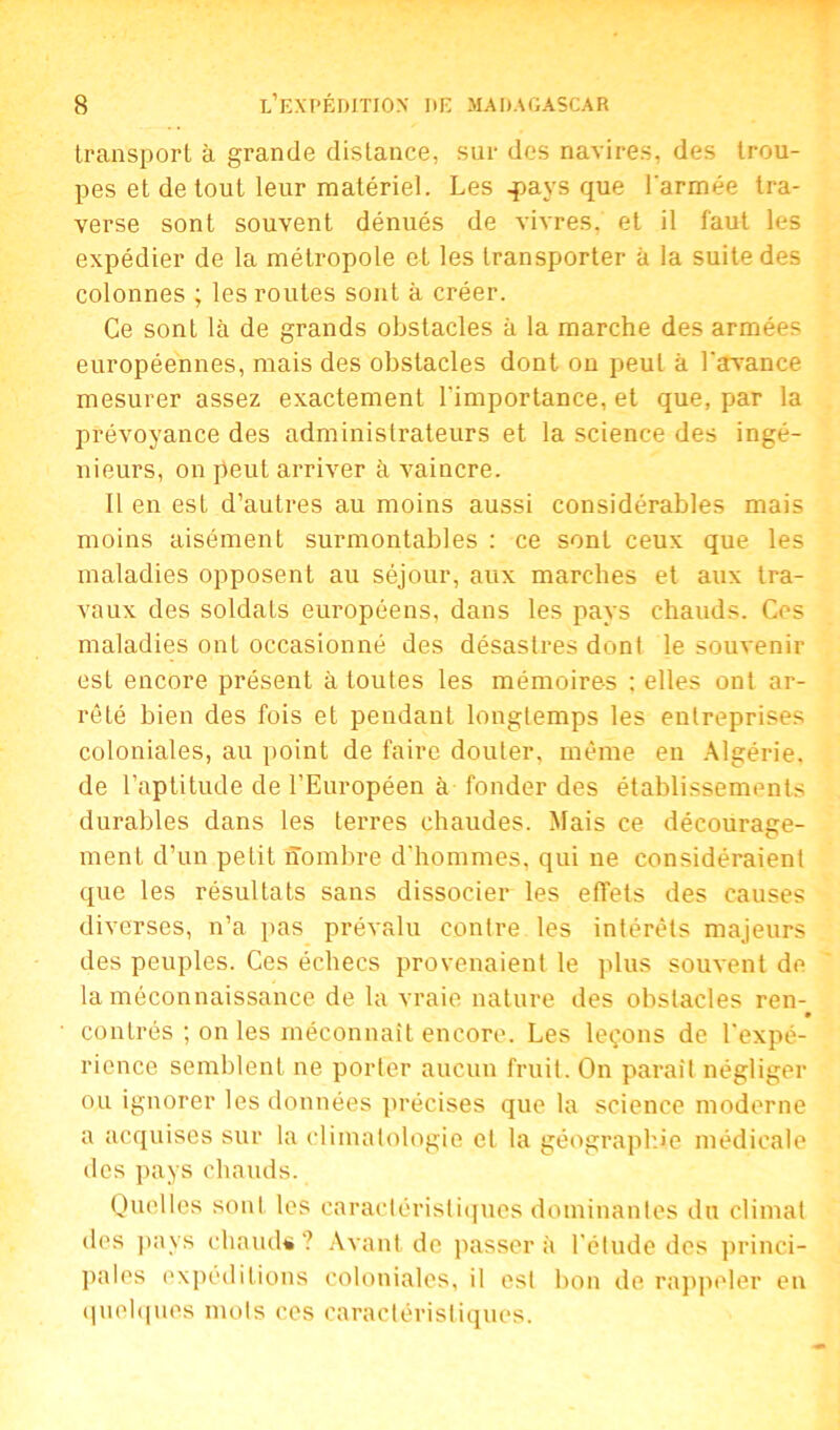 transport à grande distance, sur des navires, des trou- pes et de tout leur matériel. Les .pays que l'armée tra- verse sont souvent dénués de vivres, et il faut les expédier de la métropole et les transporter à la suite des colonnes ; les routes sont à créer. Ce sont là de grands obstacles à la marche des armées européennes, mais des obstacles dont on peut à l'avance mesurer assez exactement l'importance, et que, par la prévoyance des administrateurs et la science des ingé- nieurs, on peut arriver à vaincre. Il en est d’autres au moins aussi considérables mais moins aisément surmontables : ce sont ceux que les maladies opposent au séjour, aux marches et aux tra- vaux des soldats européens, dans les pays chauds. Ces maladies onL occasionné des désastres dont le souvenir est encore présent à toutes les mémoires ; elles ont ar- rêté bien des fois et pendant longtemps les entreprises coloniales, au point de faire douter, même eu Algérie, de l’aptitude de l’Européen à fonder des établissements durables dans les terres chaudes. Mais ce décourage- ment d’un petit nombre d’hommes, qui ne considéraient que les résultats sans dissocier les effets des causes diverses, n’a pas prévalu contre les intérêts majeurs des peuples. Ces échecs provenaient le plus souvent de la méconnaissance de la vraie nature des obstacles ren- • contrés ; on les méconnaît encore. Les leçons de l'expé- rience semblent ne porter aucun fruit. On paraît négliger ou ignorer les données précises que la science moderne a acquises sur la climatologie et la géographie médicale des pays chauds. Quelles sonl les caractéristiques dominantes du climat des juiys chauds? Avant de passer à l’étude des princi- pales expéditions coloniales, il est bon de rappeler en quelques mots ces caractéristiques.