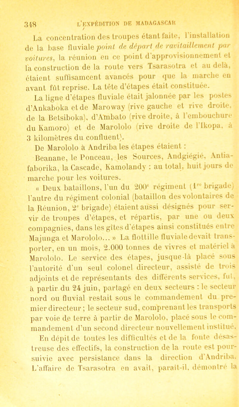 / La concentration des troupes étant faite, 1 installation de la base fluviale point de départ de ravitaillement par voilures, la réunion en ce point d'approvisionnement et la construction de la route vers Tsarasotra et au delà, étaient suffisamcent avancés pour que la marche en avant fût reprise. La tête d’étapes était constituée. La ligne d’étapes fluviale était jalonnée par les postes d’Ankaboka eide Maroway (rive gauche et rive droite, de la Betsiboka), d’Ambato (rive droite, à l’embouchure du Kamoro) et de Marololo (rive droite de 1 Ikopa. à 3 kilomètres du confluent). De Marololo à Andribales étapes étaient : Beanane, le Ponceau, les Sources, Andgiégié, Antia- faborika, la Cascade, Kamolandy : au total, huit jours de marche pour les voitures. « Deux bataillons, l’un du 200e régiment flrc brigade) l'autre du régiment colonial (bataillon des volontaires de la (Réunion, 2e brigade) étaient aussi désignés pour ser- vir de troupes d’étapes, et répartis, par une ou deux compagnies, dans les gîtes d étapes ainsi constitués entre Majunga et Marololo... » La flottille fluviale devait trans- porter, en un mois, 2.000 tonnes de vivres et matériel à Marololo. Le service des étapes, jusque-là placé sous l’autorité d’un seul colonel directeur, assisté de trois adjoints et de représentants des différents services, fui, à partir du 24 juin, partagé en deux secteurs : le secteur nord ou fluvial restait sous le commandement du pre- mier directeur ; le secteur sud, comprenant les transports par voie de terre à partir de Marololo, placé sous le com- mandement d’un second directeur nouvellement institué. En dépit de toutes les difficultés et de la fonte désas- treuse des effectifs, la construction de la route est pour- suivie avec persistance dans la direction d Andriba. L'affaire de Tsarasotra en avait, parait-il. démontré la