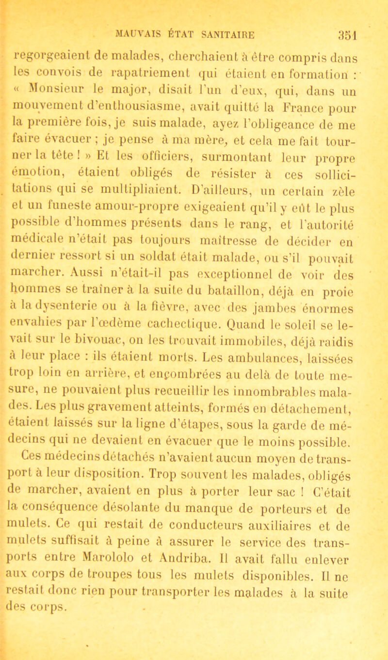 regorgeaient de malades, cherchaient à être compris dans les convois de rapatriement qui étaient en formation : « Monsieur le major, disait l’un d’eux, qui, dans un mouvement d’enthousiasme, avait quitté la France pour la première fois, je suis malade, ayez l’obligeance de me faire évacuer ; je pense à ma mère, et cela me fait tour- ner la tête ! » Et les officiers, surmontant leur propre émotion, étaient obligés de résister à ces sollici- tations qui se multipliaient. D’ailleurs, un certain zèle et un funeste amour-propre exigeaient qu’il y eût le plus possible d’hommes présents dans le rang, et l’autorité médicale n’était pas toujours maîtresse de décider en dernier ressort si un soldat était malade, ou s’il pouvait marcher. Aussi n’était-il pas exceptionnel de voir des hommes se traîner à la suite du bataillon, déjà en proie à la dysenterie ou à la fièvre, avec des jambes énormes envahies par l’œdème cachectique. Quand le soleil se le- vait sur le bivouac, on les trouvait immobiles, déjà raidis à leur place : ils étaient morts. Les ambulances, laissées trop loin en arrière, et encombrées au delà de toute me- sure, ne pouvaient plus recueillir les innombrables mala- des. Les plus gravement atteints, formés en détachement, étaient laissés sur la ligne d’étapes, sous la garde de mé- decins qui ne devaient en évacuer que le moins possible. Ces médecins détachés n’avaient aucun moyen de trans- port à leur disposition. Trop souvent les malades, obligés de marcher, avaient en plus à porter leur sac ! C’était la conséquence désolante du manque de porteurs et de mulets. Ce qui restait de conducteurs auxiliaires et de mulets suffisait à peine à assurer le service des trans- ports entre Marololo et Andriba. Il avait fallu enlever aux corps de troupes tous les mulets disponibles. Il ne restait donc rien pour transporter les malades à la suite des corps.