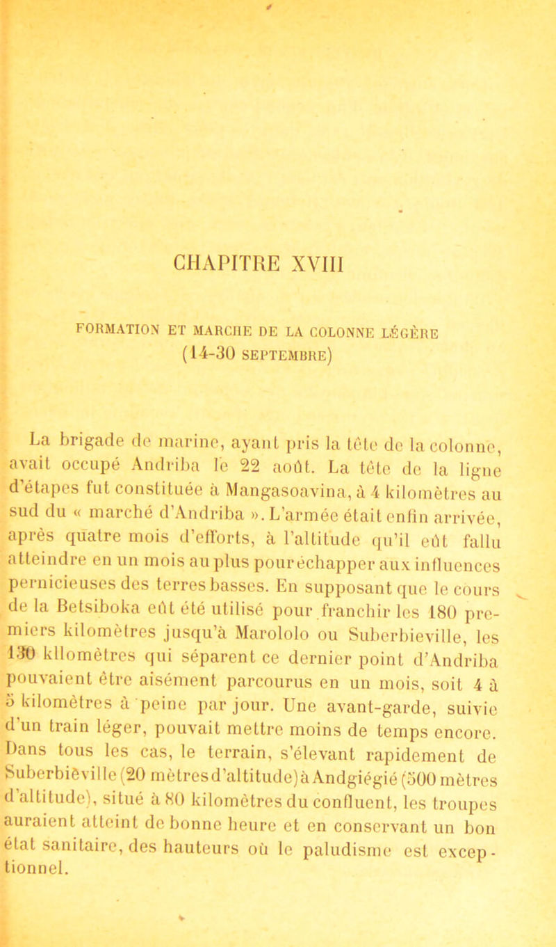 CHAPITRE XVIII FORMATION ET MARCHE DE LA COLONNE LÉGÈRE (14-30 septembre) La brigade de marine, ayant pris la tête de la colonne, avait occupé Andriba le 22 août. La tête de la ligne d’étapes fut constituée à Mangasoavina, à 4 kilomètres au sud du « marché d’Andriba ». L’armée était enfin arrivée, après quatre mois d’efforts, à l’altitude qu’il eût fallu atteindre en un mois au plus pouréchapper aux influences pernicieuses des terres basses. En supposant que le cours de la Betsiboka eût été utilisé pour franchir les 180 pre- miers kilomètres jusqu’à Marololo ou Suberbieville, les 130 kilomètres qui séparent ce dernier point d’Andriba pouvaient être aisément parcourus en un mois, soit 4 à b kilomètres à peine par jour. Une avant-garde, suivie d'un train léger, pouvait mettre moins de temps encore. Dans tous les cas, le terrain, s’élevant rapidement de Suberbièville(20 mètres d’altitude) à Andgiégié (500 mètres d altitude), situé à 80 kilomètres du confluent, les troupes auraient atteint de bonne heure et en conservant un bon état sanitaire, des hauteurs où le paludisme est excep- tionnel.