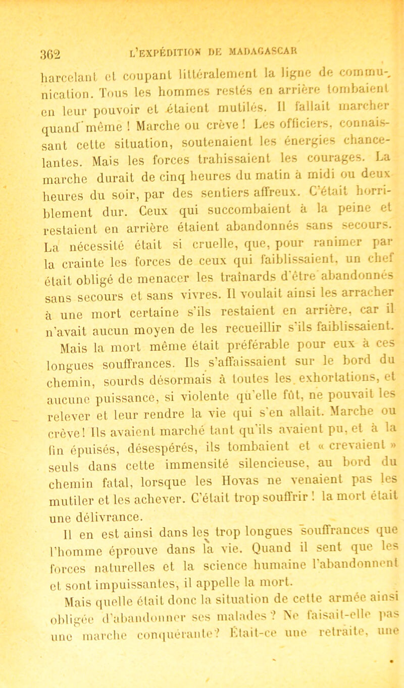 harcelant et coupant littéralement la ligne de commu-, nication. Tous les hommes restés en arrière tombaient en leur pouvoir et étaient inutiles. Il fallait marcher quand même ! Marche ou crève! Les officiers, connais- sant celte situation, soutenaient les énergies chance- lantes. Mais les forces trahissaient les courages. La marche durait de cinq heures du matin à midi ou deux heures du soir, par des sentiers affreux. C'était horri- blement dur. Ceux qui succombaient à la peine et restaient en arrière étaient abandonnés sans secours. La nécessité était si cruelle, que, pour ranimer par la crainte les forces de ceux qui faiblissaient, un chef était obligé de menacer les traînards d'être abandonnés sans secours et sans vivres. Il voulait ainsi les arracher à une mort certaine s’ils restaient en arrière, car il n’avait aucun moyen de les recueillir s ils faiblissaient. Mais la mort même était préférable pour eux à ces longues souffrances. Ils s’affaissaient sur le bord du chemin, sourds désormais à toutes les. exhortations, et aucune puissance, si violente qu’elle fût, ne pouvait les relever et leur rendre la vie qui s en allait. Marche ou crève! Ils avaient marché tant qu’ils avaient pu, et à la fin épuisés, désespérés, ils tombaient et « crevaient » seuls dans cette immensité silencieuse, au bord du chemin fatal, lorsque les Hovas ne ^naient pas Ils mutiler et les achever. C’était trop souffrir ! la mort était une délivrance. 11 en est ainsi dans les trop longues souffrances que l’homme éprouve dans la vie. Quand il sent que les forces naturelles et la science humaine l’abandonnent cl, sont impuissantes, il appelle la mort. Mais quelle était donc la situation de cette armée ainsi obligée d’abandonner ses malades? Ne faisait-elle pas une marche conquérante? Était-ce une retraite, une