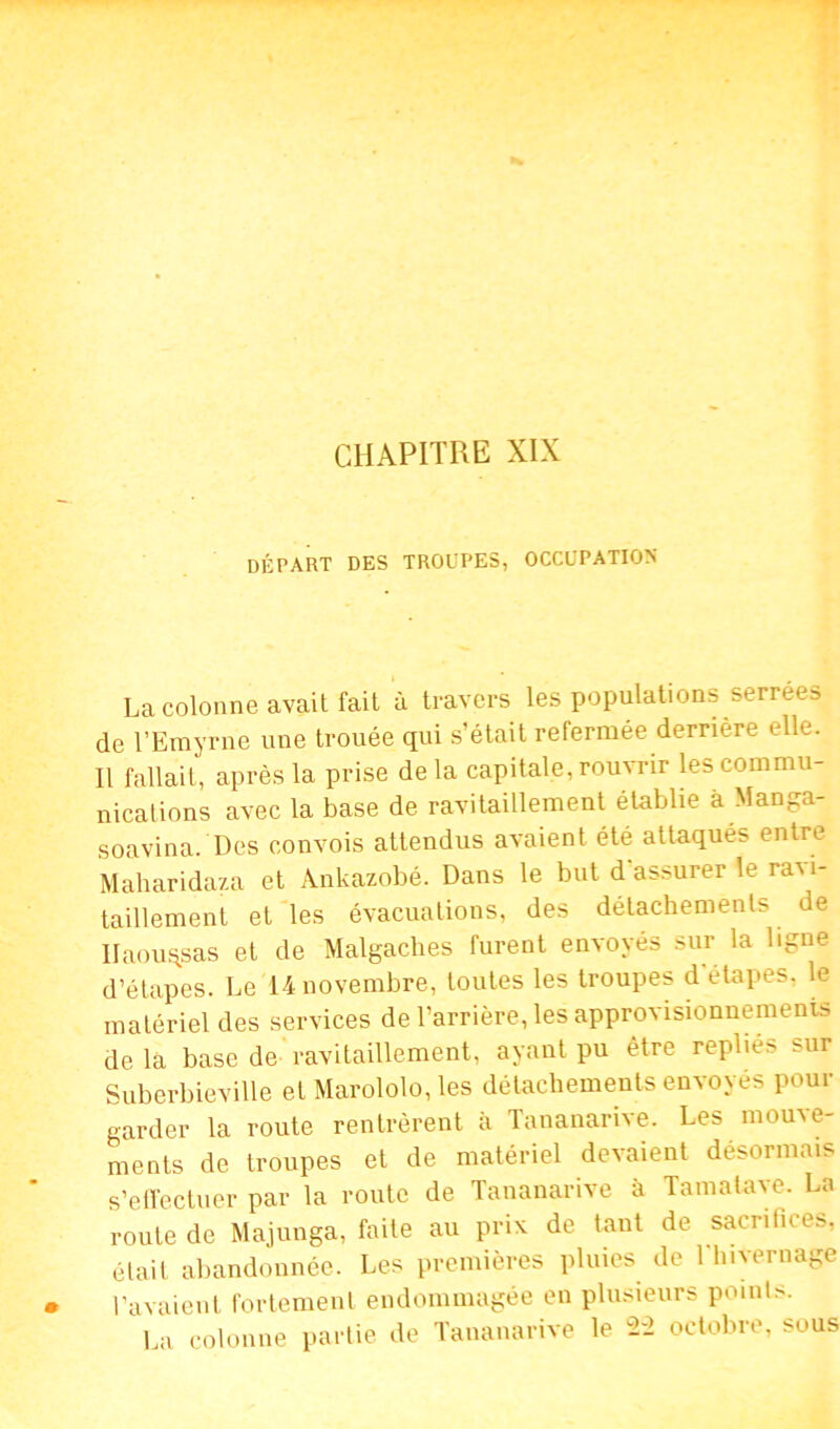 départ des troupes, occupation La colonne avait fait à travers les populations serrées de l’Emyrne une trouée qui s’était refermée derrière elle. Il fallait, après la prise de la capitale, rouvrir les commu- nications avec la base de ravitaillement établie à Manga- soavina. Des convois attendus avaient été attaqués entre Maharidaza et Ankazobé. Dans le but d assurer le raM- taillement et les évacuations, des détachements de Ilaou^sas et de Malgaches furent envoyés sur la ligne d’étapes. Le 14 novembre, toutes les troupes d'étapes, le matériel des services de l’arrière, les approvisionnements de la base de ravitaillement, ayant pu être repliés sur Suberbieville et Marololo, les détachements envoyés pour garder la route rentrèrent à Tananarive. Les mouve- ments de troupes et de matériel devaient désormais s’effectuer par la route de Tananarive à Tamatave. La route de Majunga, faite au prix de tant de sacrifices, était abandonnée. Les premières pluies de Tinter nage l’avaient fortement endommagée en plusieurs points. La colonne partie de Tananarive le 2-2 octobre, sous