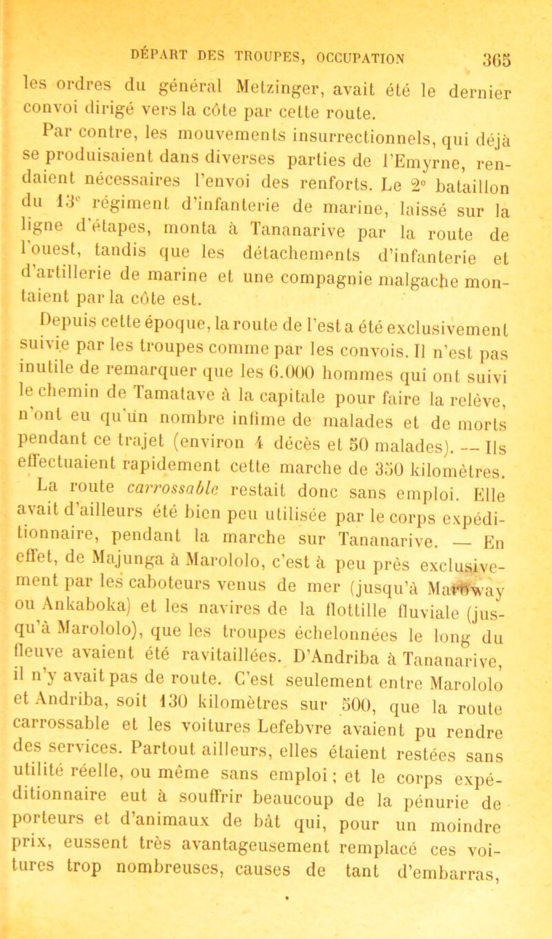 les ordres du général Metzinger, avait été le dernier convoi dirigé vers la côte par cette route. Par contre, les mouvements insurrectionnels, qui déjà se produisaient dans diverses parties de l’Emyrne, ren- daient nécessaires l'envoi des renforts. Le 2° bataillon du 13° régiment d’infanterie de marine, laissé sur la ligne d’étapes, monta à Tananarive par la route de 1 ouest, tandis que les détachements d’infanterie et d’artillerie de marine et une compagnie malgache mon- taient par la côte est. Depuis celte époque, la route de l’esta été exclusivement suivie par les troupes comme par les convois. Il n’est pas inutile de remarquer que les 6.000 hommes qui ont suivi le chemin de Tamatave à la capitale pour faire la relève, n'ont eu qu'un nombre infime de malades et de morts pendant ce trajet (environ 4 décès et 50 malades). Ils eflectuaient rapidement cette marche de 350 kilomètres. La route carrossable restait donc sans emploi. Elle avait d’ailleurs été bien peu utilisée par le corps expédi- tionnaire, pendant la marche sur Tananarive. En effet, de Majunga à Marololo, c’est à peu près exclusive- ment par les caboteurs venus de mer (jusqu’à Maf^way ou Ankaboka) et les navires de la flottille fluviale (jus- qu’à Marololo), que les troupes échelonnées le long du fleuve avaient été ravitaillées. D’Andriba à Tananarive, il n’y avait pas de route. C’est seulement entre Marololo et Andriba, soit 130 kilomètres sur 500, que la route carrossable et les voitures Lefebvre avaient pu rendre des services. Partout ailleurs, elles étaient restées sans utilité réelle, ou même sans emploi ; et le corps expé- ditionnaire eut à souffrir beaucoup de la pénurie de porteurs et d’animaux de bât qui, pour un moindre prix, eussent très avantageusement remplacé ces voi- tures trop nombreuses, causes de tant d’embarras,