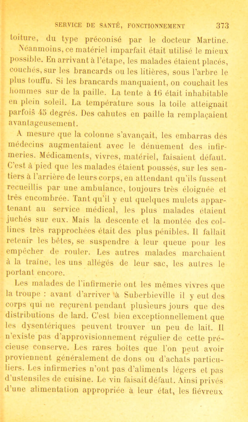 toiture, du type préconisé par le docteur Martine. Néanmoins, ce matériel imparfait était utilisé le mieux possible. En arrivant à l’étape, les malades étaient placés, couchés, sur les brancards ou les litières, sous l’arbre le plus loutlu. Si les brancards manquaient, on couchait les hommes sur de la paille. La tente à 16 était inhabitable en plein soleil. La température sous la toile atteignait parfois 45 degrés. Des cahutes en paille la remplaçaient avantageusement. A mesure que la colonne s’avançait, les embarras des médecins augmentaient avec le dénuement des infir- meries. Médicaments, vivres, matériel, faisaient défaut. C’est à pied que les malades étaient poussés, sur les sen- tiers à 1 arrière de leurs corps, en attendant qu’ils fussent recueillis par une ambulance, toujours très éloignée et très encombrée. Tant qu il y eut quelques mulets appar- tenant au service médical, les plus malades étaient juchés sur eux. Mais la descente et la montée des col- lines très rapprochées était des plus pénibles. Il fallait retenir les bêtes, se suspendre à leur queue pour les empêcher de rouler. Les autres malades marchaient à la traine, les uns allégés de leur sac, les autres le portant encore. Les malades de l'infirmerie ont les mêmes vivres que la troupe : avant d’arriver 'à Suberbieville il y eut des corps qui ne reçurent pendant plusieurs jours que des distributions de lard. C’est bien exceptionnellement que les dysentériques peuvent trouver un peu de lait. Il n’existe pas d’approvisionnement régulier de cette pré- cieuse conserve. Les rares boites que l’on peut avoir proviennent généralement de dons ou d’achats particu- liers. Les infirmeries n’ont pas d’aliments légers et pas d’ustensiles de cuisine. Le vin faisait défaut. Ainsi privés d’une alimentation appropriée à leur état, les fiévreux