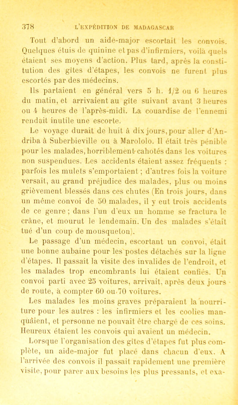 Tout d’abord un aide-major escortait les convois. Quelques étuis de quinine et pas d’infirmiers, voilà quels étaient ses moyens d'action. Plus tard, après la consti- tution des gîtes d'étapes, les convois ne furent plus escortés par des médecins. Ils partaient en général vers 5 h. 1/2 ou 0 heures du matin, et arrivaient au gîte suivant avant 3 heures ou \ heures de l’après-midi. La couardise de l'ennemi rendait inutile une escorte. Le voyage durait de huit à dix jours, pour aller d'An- driba à Suberbieville ou à Marololo. Il était très pénible pour les malades, horriblement-cahotés dans les voitures non suspendues. Les accidents étaient assez fréquents : parfois les mulets s’emportaient ; d’autres fois la voiture versait, au grand préjudice des malades, plus ou moins grièvement blessés dans ces chutes (En trois jours, dans un même convoi de 50 malades, il y eut trois accidents de ce genre ; dans l'un d'eux un homme se fractura le crâne, et mourut le lendemain. Un des malades s’était tué d’un coup de mousqueton). Le passage d’un médecin, escortant un convoi, était une bonne aubaine pour les postes détachés sur la ligne d’étapes. Il passait la visite des invalides de l’endroit, et les malades trop encombrants lui étaient confiés. Un convoi parti avec 25 voitures, arrivait, après deux jours de route, à compter 60 ou.70 voitures. Les malades les moins graves préparaient la nourri- ture pour les autres : les infirmiers et les coolies man- quaient, et personne ne pouvait être chargé de ces soins. Heureux étaienL les convois qui avaient un médecin. Lorsque l'organisation des gîtes d’étapes fut plus com- plète, un aide-major fut placé dans chacun d’eux. A l’arrivée des convois il passait rapidement une première visite, pour parer aux besoins les plus pressants, et exa-