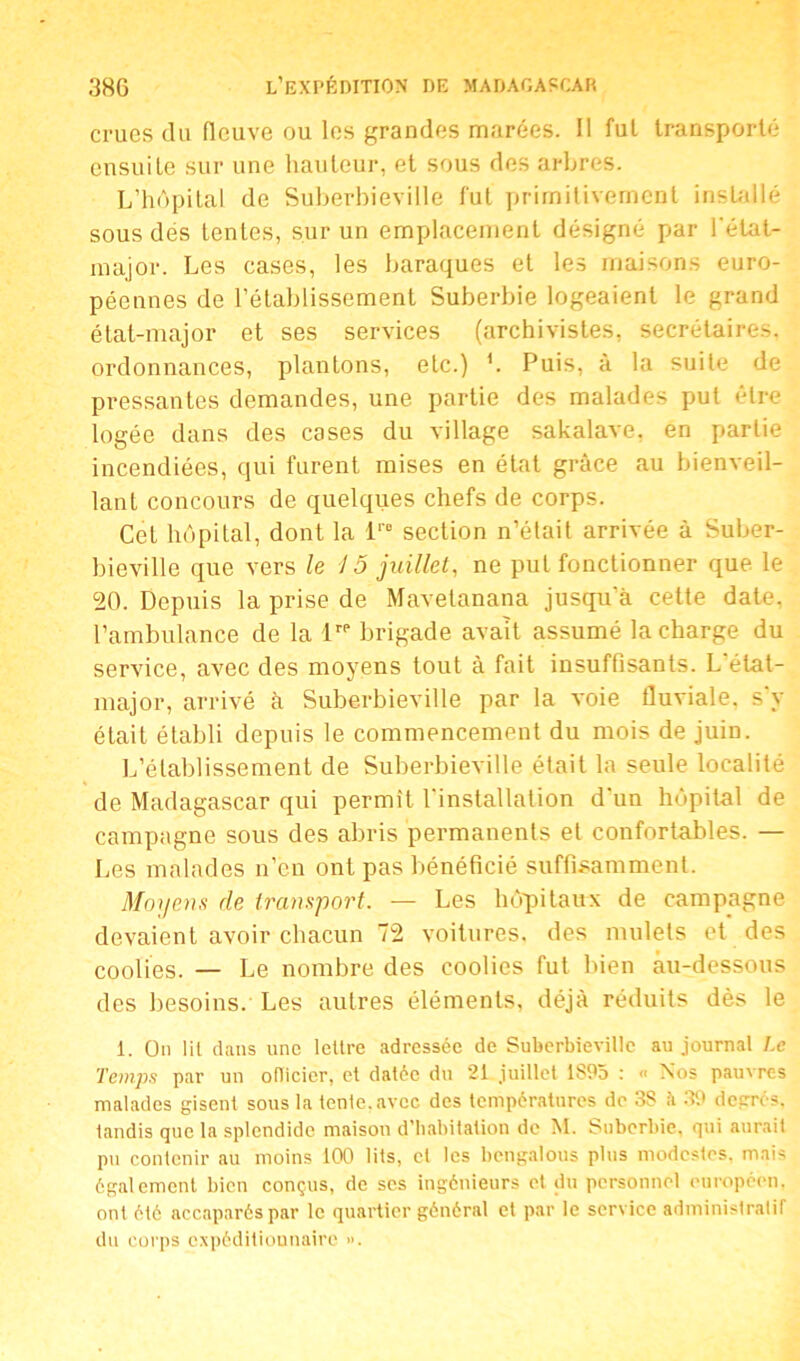 crues du fleuve ou les grandes marées. Il fui transporté ensuite sur une hauteur, et sous des arbres. L’hôpital de Suberhieville fut primitivement installé sous dés tenles, sur un emplacement désigné par l'état- major. Les cases, les baraques et les maisons euro- péennes de l’établissement Suberbie logeaient le grand état-major et ses services (archivistes, secrétaires, ordonnances, plantons, etc.) L Puis, à la suite de pressantes demandes, une partie des malades put être logée dans des cases du village sakalave, en partie incendiées, qui furent mises en état grâce au bienveil- lant concours de quelques chefs de corps. Cet hôpital, dont la lro section n’était arrivée à Suber- bieville que vers le 15 juillet, ne put fonctionner que le 20. Depuis la prise de Mavelanana jusqu'à cette date, l’ambulance de la lrP brigade avait assumé la charge du service, avec des moyens tout à fait insuffisants. L état- major, arrivé à Suberhieville par la voie fluviale, s’y était établi depuis le commencement du mois de juin. L’établissement de Suberhieville était la seule localité de Madagascar qui permît l'installation d'un hôpital de campagne sous des abris permanents et confortables. — Les malades n’en ont pas bénéficié suffisamment. Moyens de transport. — Les hôpitaux de campagne devaient avoir chacun 72 voitures, des mulets et des coolies. — Le nombre des coolies fut bien au-dessous des besoins. Les autres éléments, déjà réduits dès le 1. On lil dans une lettre adressée de Suberhieville au journal Le Temps par un oflicier, et datée du 21 juillet 1S95 : « Nos pauvres malades gisent sous la tente, avec des températures de 3S à 39 degrés, tandis que la splendide maison d’habitation de M. Suberbie, qui aurait pu contenir au moins 100 lits, et les bengalous plus modestes, mais également bien conçus, de scs ingénieurs et du personnel européen, ont été accaparés par le quartier général et par le service administratif du coi'ps expéditionnaire ».