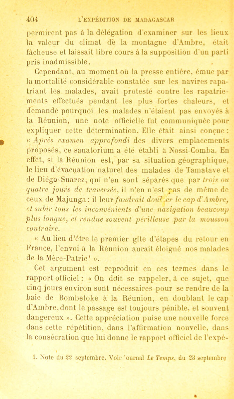 permirent pas à la délégation d'examiner sur les lieux la valeur du climat dé la montagne d’Ambre, était fâcheuse et laissait libre cours à la supposition d'un parti pris inadmissible. Cependant, au moment où la presse entière, émue par la mortalité considérable constatée sur les navires rapa- triant les malades, avait protesté contre les rapatrie- ments effectués pendant les plus fortes chaleurs, et demandé pourquoi les malades n'étaient pas envoyés à la Réunion, une note officielle fut communiquée pour expliquer cette détermination. Elle était ainsi conçue : « Après examen approfondi des divers emplacements proposés, ce sanatorium a été établi à Nossi-Comba. En effet, si la Réunion est, par sa situation géographique, le lieu d’évacuation naturel des malades de Tamatave et de Diégo-Suarez, qui n’en sont séparés que par trois ou quatre jours de traversée, il n’en n’est pas de même de ceux de Majunga: il leur faudrait doul.er le cap d’Ambre, et subir tous les inconvénients d'une navigation beaucoup plus longue, et rendue souvent périlleuse par la mousson contraire. « Au lieu d’être le premier gîte d’étapes du retour en France, l’envoi à la Réunion aurait éloigné nos malades de la Mère-Patrie' ». Cet argument est reproduit en ces termes dans le rapport officiel : « On ddit se rappeler, à ce sujet, que cinq jours environ sont nécessaires pour se rendre de la baie de Bombetoke à la Réunion, en doublant le cap d’Ambre, dont le passage esl toujours pénible, et souvent dangereux ». Cette appréciation puise une nouvelle force dans cette répétition, dans l’affirmation nouvelle, dans la consécration que lui donne le rapport officiel de l’expé-