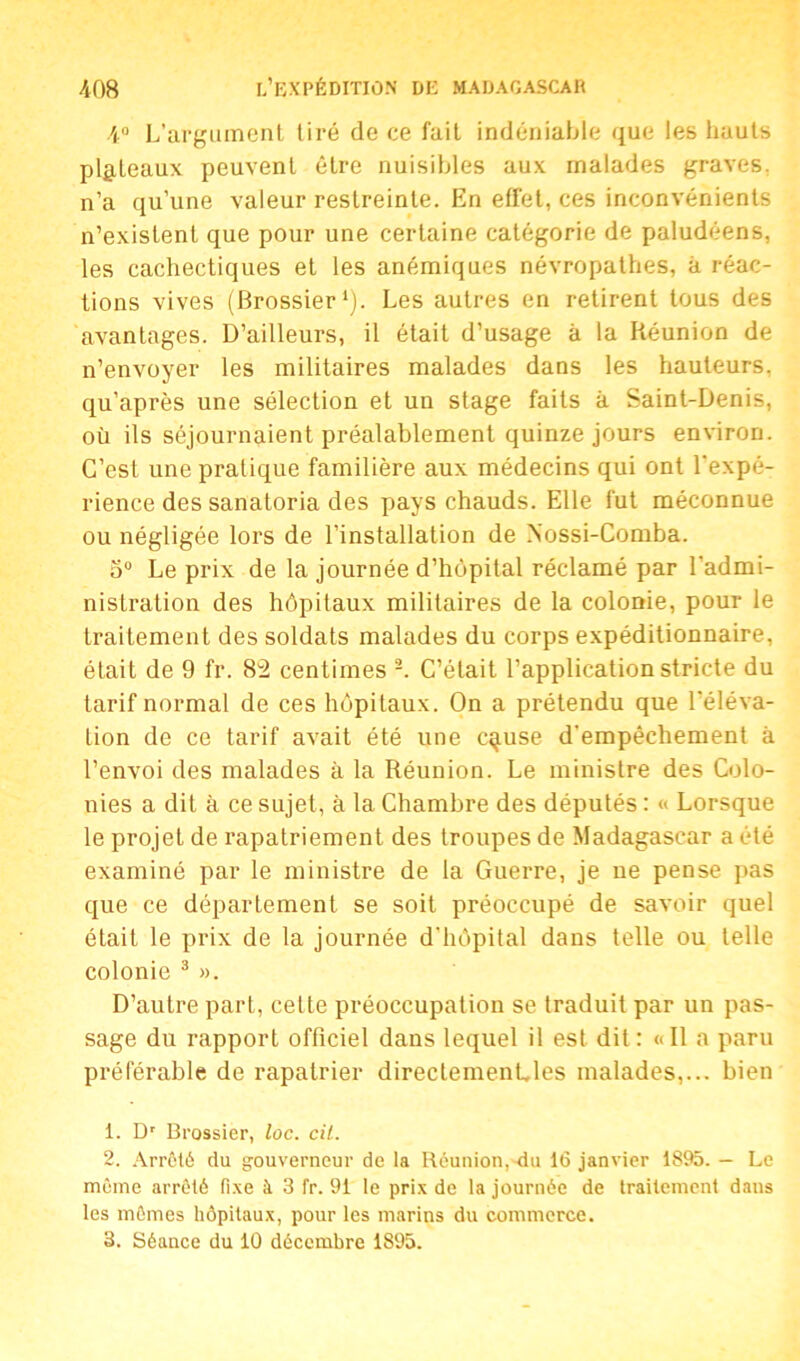 4° L’argument tiré de ce fait indéniable que les hauts plateaux peuvent être nuisibles aux malades graves, n’a qu’une valeur restreinte. En effet, ces inconvénients n’existent que pour une certaine catégorie de paludéens, les cachectiques et les anémiques névropathes, à réac- tions vives (Brossier1). Les autres en retirent tous des avantages. D’ailleurs, il était d’usage à la Réunion de n’envoyer les militaires malades dans les hauteurs, qu’après une sélection et un stage faits à Saint-Denis, où ils séjournaient préalablement quinze jours environ. C’est une pratique familière aux médecins qui ont l’expé- rience des sanatoria des pays chauds. Elle fut méconnue ou négligée lors de l’installation de Nossi-Comba. 5° Le prix de la journée d’hôpital réclamé par l’admi- nistration des hôpitaux militaires de la colonie, pour le traitement des soldats malades du corps expéditionnaire, était de 9 fr. 82 centimes 2. C’était l’application stricte du tarif normal de ces hôpitaux. On a prétendu que l'éléva- tion de ce tarif avait été une cause d'empêchement à l’envoi des malades à la Réunion. Le ministre des Colo- nies a dit à ce sujet, à la Chambre des députés : « Lorsque le projet de rapatriement des troupes de Madagascar a été examiné par le ministre de la Guerre, je ne pense pas que ce département se soit préoccupé de savoir quel était le prix de la journée d’hôpital dans telle ou telle colonie 3 ». D’autre part, celte préoccupation se traduit par un pas- sage du rapport officiel dans lequel il est dit: «Il a paru préférable de rapatrier directementles malades,... bien 1. Dr Brossier, loc. cil. 2. Arrêté du gouverneur de la Réunion,-du 16 janvier 1895. — Le même arrêté fixe à 3 fr. 91 le prix de la journée de traitement dans les mômes hôpitaux, pour les marins du commerce. 3. Séance du 10 décembre 1895.