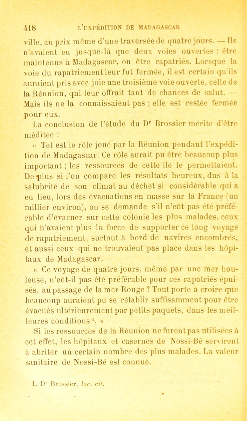 ville, au prix même d’une traversée de quatre jours. — Ils n'avaient eu jusque-là que deux voies ouvertes : être maintenus à Madagascar, ou être rapatriés. Lorsque la voie du rapatriement leur fut fermée, il est certain qu'ils auraient pris avec joie une troisième voie ouverte, celle de la Réunion, qni leur offrait tant de chances de salut. — Mais ils ne la connaissaient pas ; elle est restée fermée pour eux. La conclusion de l’étude du Dr Brossier mérite d'être méditée : « Tel est le rôle joué par la Réunion pendant l'expédi- tion de Madagascar. Ce rôle aurait pu être beaucoup plus important ; les ressources de celte île le permettaient. Deqfius si l’on compare les résultats heureux, dus à la salubrité de son climat au déchet si considérable qui a eu lieu, lors des évacuations en masse sur la France (un millier environ), on se demande s’il n’eût pas été préfé- rable d’évacuer sur cette colonie les plus malades, ceux qui n’avaient plus la force de supporter ce long voyage de rapatriement, surtout à bord de navires encombrés, et aussi ceux qui ne trouvaient pas place dans les hôpi- taux de Madagascar. « Ce voyage de quatre jours, même par une mer hou- leuse, n’eût-il pas été préférable pour ces rapatriés épui- sés, au passage de la mer Rouge ? Tout porte à croire que beaucoup auraient pu se rétablir suffisamment pour être évacués ultérieurement par petits paquets, dans les meil- leures conditions b » Si les ressources de la Réunion ne furent pas utilisées à cet effet, les hôpitaux et casernes de Nossi-Bé servirent à abriter un certain nombre des plus malades. La valeur sanitaire de Nossi-Bé est connue.