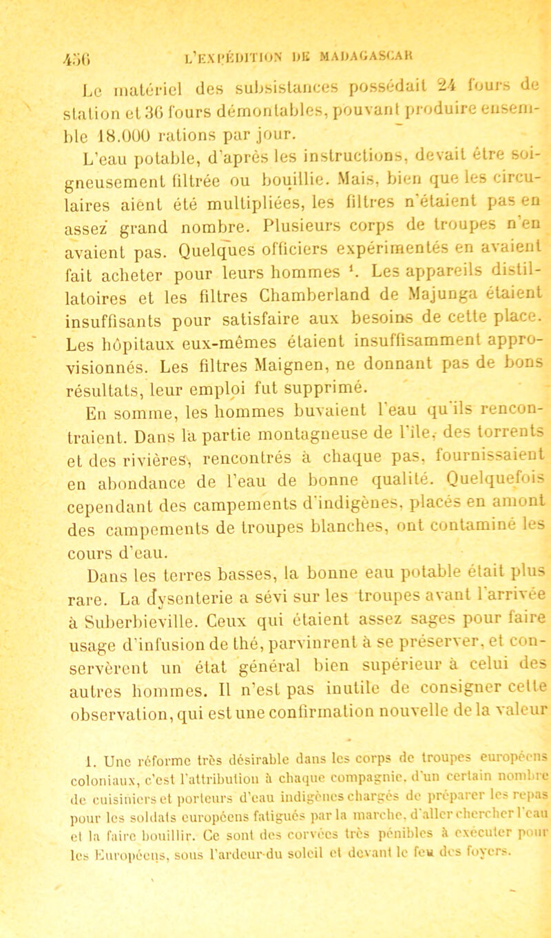 Le matériel des subsistances possédait 24 fours de station et 3(5 fours démontables, pouvant produire ensem- ble 18.Ü0U rations par jour. L’eau potable, d’après les instructions, devait être soi- gneusement filtrée ou bouillie. Mais, bien que les circu- laires aient été multipliées, les filtres n'étaient pas en assez grand nombre. Plusieurs corps de troupes n’en avaient pas. Quelques officiers expérimentés en avaient fait acheter pour leurs hommes L Les appareils distil- latoires et les filtres Chamberland de Majunga étaient insuffisants pour satisfaire aux besoins de cette place. Les hôpitaux eux-mêmes étaient insuffisamment appro- visionnés. Les filtres Maignen, ne donnant pas de bons résultats, leur emploi fut supprimé. En somme, les hommes buvaient 1 eau qu ils rencon- traient. Dans la partie montagneuse de l'ile. des torrents et des rivières, rencontrés à chaque pas, fournissaient en abondance de l’eau de bonne qualité. Quelquefois cependant des campements d indigènes, placés en amont des campements de troupes blanches, ont contaminé les cours d’eau. Dans les terres basses, la bonne eau potable était plus rare. La dysenterie a sévi sur les troupes avant l'arrivée à Suberbieville. Ceux qui étaient assez sages pour faire usage d’infusion de thé, parvinrent à se préserver, et con- servèrent un état général bien supérieur à celui des autres hommes. Il n’est pas inutile de consigner cette observation, qui est une confirmation nouvelle de la valeur 1. Une réforme très désirable dans les corps de troupes européens coloniaux, c'est l’attribution à chaque compagnie, d'un certain nombre de cuisiniers et porteurs d’eau indigènes chargés de préparer les repas pour les soldats européens fatigués parla marche, daller chercher l’eau et la faire bouillir. Ce sont des corvées très pénibles à exécuter pour les Européens, sous l’ardcur du soleil et devant le feu des foyers.