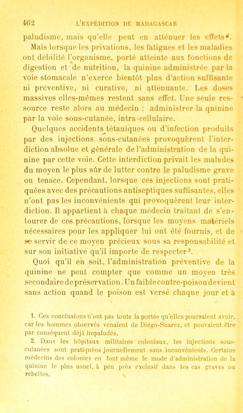 paludisme, mais qu’elle peut en atténuer les effets*. Mais lorsque les privations, les fatigues et les maladies ont débilité l’organisme, porté atteinte aux fonctions de digestion et‘de nutrition, la quinine administrée parla voie stomacale n’exerce bientôt plus d’action suffisante ni préventive, ni curative, ni atténuante. Les doses massives elles-mêmes restent sans effet. Une seule res- source reste alors au médecin : administrer la quinine par la voie sous-cutanée, intra-cellulaire. Quelques accidents tétaniques ou d’infection produits par des injections sous-cutanées provoquèrent l'inter- diction absolue et générale de l’administration delà qui- nine par cette voie. Cette interdiction privait les malades du moyen le plus sûr de lutter contre le paludisme grave ou tenace. Cependant, lorsque ces injections sont prati- quées avec des précautions antiseptiques suffisantes, elles n’ont pas les inconvénients qui provoquèrent leur inter- diction. Il appartient à chaque médecin traitant de s'en- tourer de ces précautions, lorsque les moyens matériels nécessaires pour les appliquer lui ont été fournis, et de se servir de ce moyen précieux sous sa responsabilité et sur son initiative qu’il importe de respecter1 2. Quoi qu’il en soit, l’administration préventive de la quinine ne peut compter que comme un moyen très secondaire de préservation. Un faiblecontre-poisondevienl sans action quand le poison est versé chaque jour et à 1. C.es conclusions n’ont pas toute la portée qu’elles pourraient avoir, car les hommes observés venaient de Diégo-Suarez, et pouvaient être par conséquent déjà impaludés. 2. Dans les hôpitaux militaires coloniaux, les injections sous- cutanées sont pratiquées journellement sans inconvénients. Certains médecins des colonies en font même le mode d’administration de la quinine le plus usuel, peu près exclusif dans les cas graves ou rebelles.