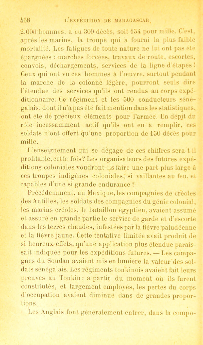 .'S-OOD lionnnciS, a eu 309 décès, soit 134 pour mille. C'est, après Içs marins, la troupe qui a fourni la plus faible mortalité. Les fatigues de toute nature ne lui ont pas été épargnées : marches forcées, travaux de roule, escortes, convois, déchargements, services de la ligne d'étapes ! Ceux qui ont vu ces hommes à l’œuvre, surtout pendant la marche de la colonne légère, pourront seuls dire l’étendue des services qu’ils ont rendus au corps expé- ditionnaire. Ce régiment et les 300 conducteurs séné- galais, dont il n'a pas été fait mention dans les statistiques, ont été de précieux éléments pour l'armée. En dépit du rôle incessamment actif qu’ils ont eu à remplir, ces soldaLs n’ont offert qu’une proportion de 130 décès pour mille. L’enseignement qui se dégage de ces chiffres sera-t il profitable, cette fois? Les organisateurs des futures expé- ditions coloniales voudront-ils faire une part plus large à ces troupes indigènes coloniales, si vaillantes au feu. et capables d’une si grande endurance ? Précédemment, au Mexique, les compagnies de créoles des Antilles, les soldats des compagnies du génie colonial, les marins créoles, le bataillon égyptien, avaient assumé et assuré en grande partie le service de garde et d'escorte dans les terres chaudes, infestées par la lièvre paludéenne et la lièvre jaune. Cette tentative limitée avait produit de si heureux, effets, qu’une application plus étendue parais- sait indiquée pour les expéditions futures. — Les campa- gnes du Soudan avaient mis en lumière la valeur des sol- dats sénégalais. Les régiments tonkinois avaient fait leurs preuves au Tonkin : à partir du moment où ils furent constitutés, et largement employés, les pertes du corps d’occupation avaient diminué dans de grandes propor- tions. Les Anglais font généralement entrer, dans la compo-