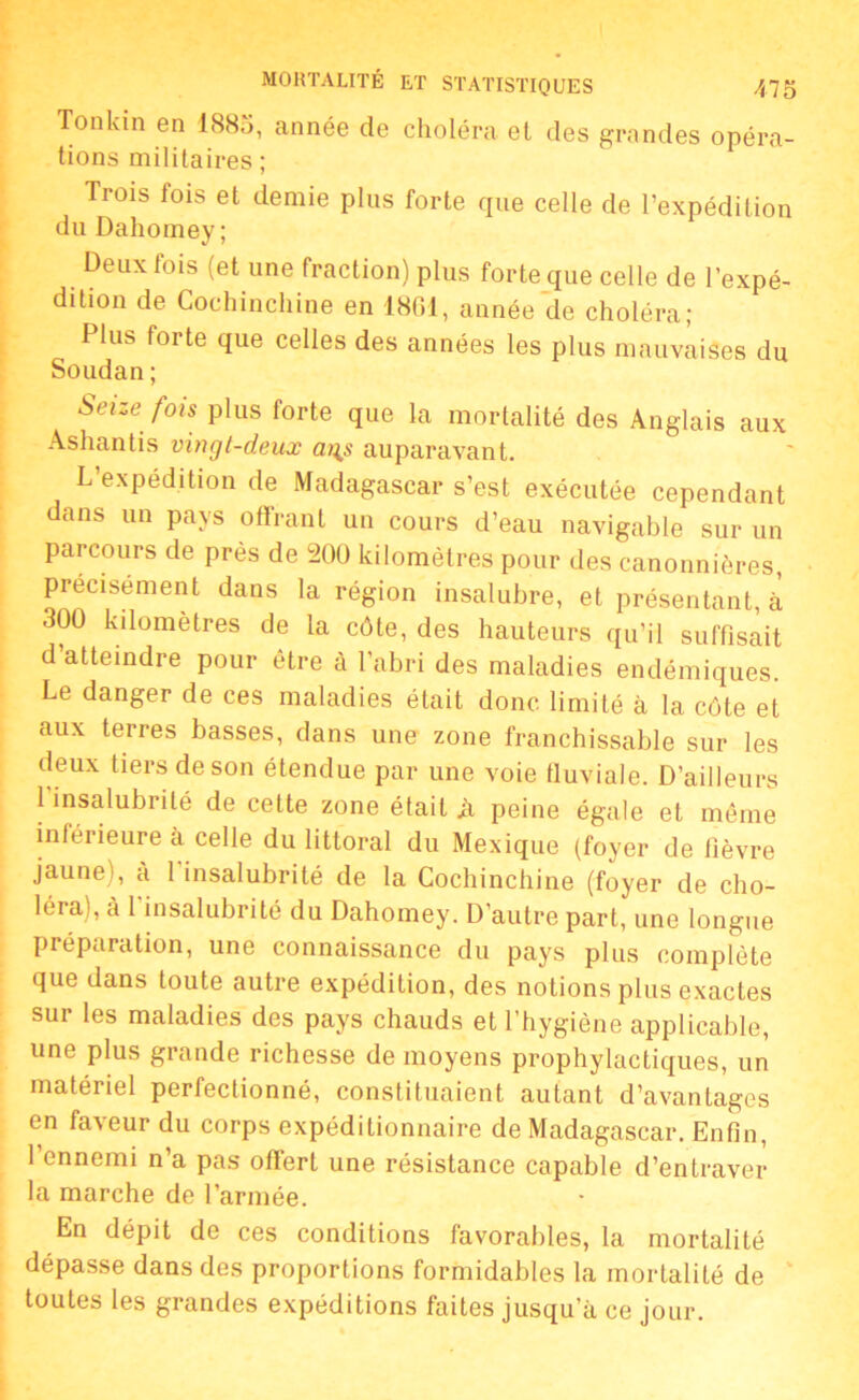 Tonkin en 1885, année de choléra et des grandes opéra- tions militaires ; Trois lois et demie plus forte que celle de l’expédition du Dahomey; Deux fois (et une fraction) plus forte que celle de l’expé- dition de Cochinchine en 1861, année de choléra; Plus foi te que celles des années les plus mauvaises du Soudan ; Seize fois plus forte que la mortalité des Anglais aux Ashantis vingt-deux ai\s auparavant. L’expédition de Madagascar s’est exécutée cependant dans un pays offrant un cours d’eau navigable sur un parcours de près de 200 kilomètres pour des canonnières, précisément dans la région insalubre, et présentant, à 300 kilomètres de la côte, des hauteurs qu’il suffisait d atteindre pour être à l’abri des maladies endémiques. Le danger de ces maladies était donc limité à la côte et aux terres basses, dans une zone franchissable sur les deux tiers de son étendue par une voie fluviale. D’ailleurs l’insalubrité de cette zone était ji peine égale et même inférieure à celle du littoral du Mexique (foyer de fièvre jaune), à 1 insalubrité de la Cochinchine (foyer de cho- léra), à l'insalubrité du Dahomey. D’autre part, une longue préparation, une connaissance du pays plus complète que dans toute autre expédition, des notions plus exactes sur les maladies des pays chauds et l’hygiène applicable, une plus grande richesse de moyens prophylactiques, un matériel perfectionné, constituaient autant d’avantages en faveur du corps expéditionnaire de Madagascar. Enfin, 1 ennemi n’a pas offert une résistance capable d’entraver la marche de l’armée. En dépit de ces conditions favorables, la mortalité dépasse dans des proportions formidables la mortalité de toutes les grandes expéditions faites jusqu’à ce jour.