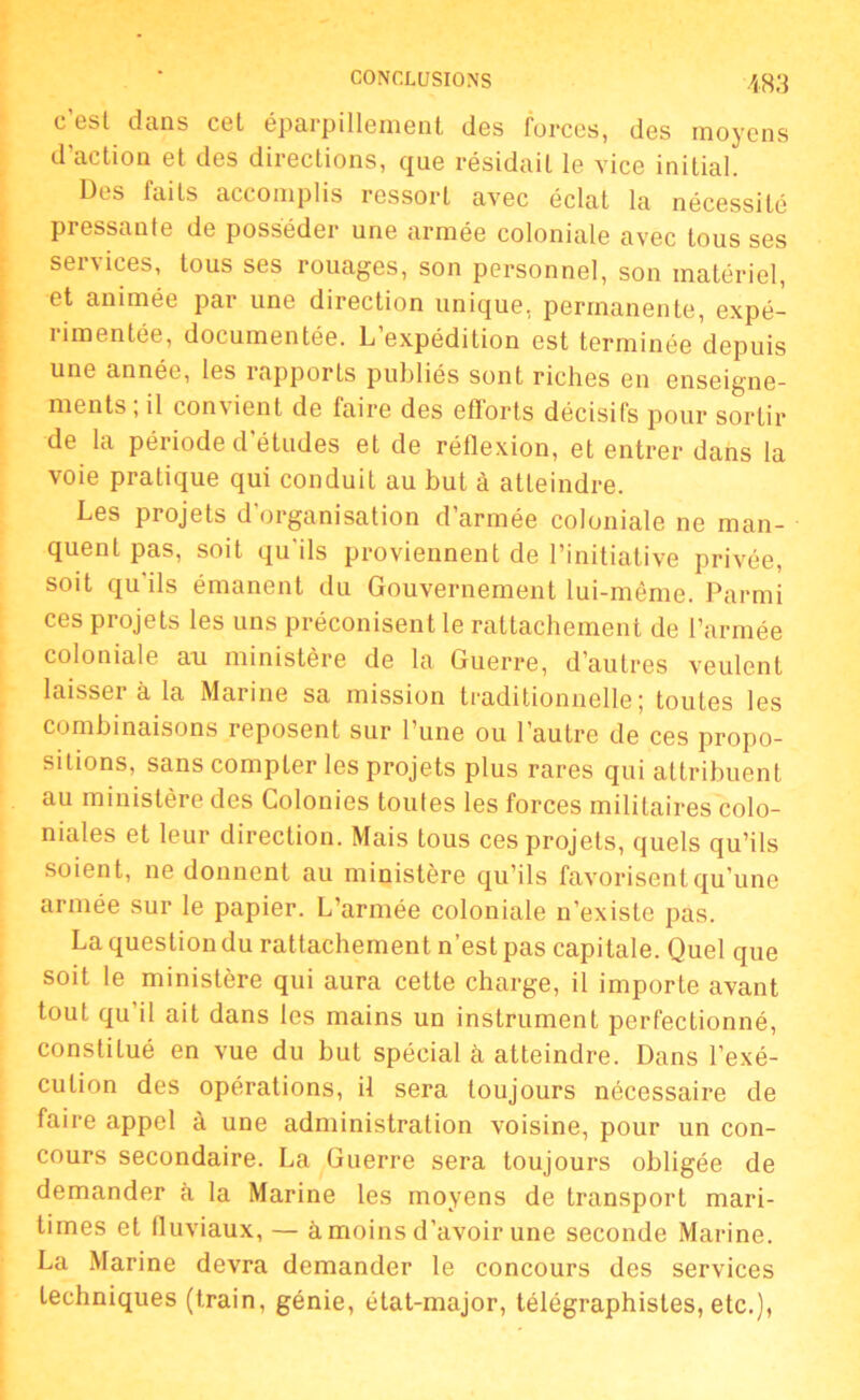 c’est dans cet éparpillement des forces, des moyens d’action et des directions, que résidait le vice initial. Des faits accomplis ressort avec éclat la nécessité pressante de posséder une armée coloniale avec tous ses services, tous ses rouages, son personnel, son matériel, et animée par une direction unique, permanente, expé- rimentée, documentée. L’expédition est terminée depuis une année, les rapports publiés sont riches en enseigne- ments , il convient de faire des efforts décisifs pour sortir de la période d’études et de réflexion, et entrer dans la voie pratique qui conduit au but à atteindre. Les projets d’organisation d’armée coloniale ne man- quent pas, soit qu'ils proviennent de l’initiative privée, soit qu ils émanent du Gouvernement lui-même. Parmi ces projets les uns préconisent le rattachement de l’armée coloniale an ministère de la Guerre, d’autres veulent laisser à la Marine sa mission traditionnelle; toutes les combinaisons reposent sur l’une ou l’autre de ces propo- sitions, sans compter les projets plus rares qui attribuent au ministère des Colonies toules les forces militaires colo- niales et leur direction. Mais tous ces projets, quels qu’ils soient, ne donnent au ministère qu’ils favorisent qu’une armée sur le papier. L’armée coloniale n’existe pas. La question du rattachement n’est pas capitale. Quel que soit le ministère qui aura cette charge, il importe avant tout qu il ait dans les mains un instrument perfectionné, constitué en vue du but spécial à atteindre. Dans l’exé- cution des opérations, il sera toujours nécessaire de faire appel à une administration voisine, pour un con- cours secondaire. La Guerre sera toujours obligée de demander à la Marine les moyens de transport mari- times et fluviaux, — à moins d’avoir une seconde Marine. La Marine devra demander le concours des services techniques (train, génie, état-major, télégraphistes, etc.),